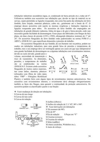 tubulações industriais secundárias (água, ar, condensado de baixa pressão etc.), todas até 4”.
Utilizam-se também esse acessórios nas tubulações que, devido ao tipo de material ou ao
serviço, sejam permitidas as ligações rosqueadas, tais como boa parte das tubulações de ferro
fundido, ferro forjado, materiais plásticos, cobre etc., geralmente até o limite de 4”. O
emprego desses acessórios está sujeito às mesmas exigências e limitações impostas às
ligações rosqueadas para tubos. Os acessórios de ferro fundido são empregados em
tubulações de grande diâmetro (adutoras, linhas de água e de gás) e baixa pressão, onde seja
necessário grande facilidade de desmontagem. Essas peças são fabricadas com flanges de face
plana, em duas classes de pressão (125# e 250#), abrangendo diâmetros nominais de 1” até
24”. Os acessórios flangeados de ferro fundido estão padronizados na norma P-PB-15 e
ABNT e ANSI.B.16.1, que especificam dimensões e pressões de trabalho.
          Os acessórios flangeados de aço fundido, de uso bastante raro na prática, podem ser
usados em tubulações industriais, para uma grande faixa de pressões e temperaturas de
trabalho, mas o seu emprego deve ser restringido apenas aos casos em que seja indispensável
uma grande facilidade de desmontagem ou a algumas tubulações com revestimentos internos,
devido ao custo elevado, grande peso e
volume, necessidade de manutenção e
risco de vazamentos. As dimensões,
pressões, e temperaturas de trabalho
são as estabelecidas na norma
ANSI.B.16.5. Existem ainda acessórios
flangeados de muitos outros materiais,
tais como latões, alumínio, plásticos
reforçados com fibras de vidro (para
tubos “FRP” - Fiberglass Reinforced
Plastic), e também ferro com alguns tipos de revestimentos internos anticorrosivos. Nos
acessórios com revestimentos internos, o revestimento deve abranger obrigatoriamente
também as faces dos flanges, para garantir a continuidade da proteção anticorrosiva. Os
acessórios podem se classificados quanto à sua função:

 Fazer mudanças de direção em tubulações
$ Curvas de raio longo
$ Curvas de raio curto
$ Curvas de redução
                                   $ Joelhos (elbows)
                                   $ Joelhos de redução de 2 ½º 45º, 90º e 180º.
                                    Fazer derivações em tubulações
                                   $ Tês normais (de 90º)
                                   $Tês de 45º
                                   $Tês de redução        $ Peças em “Y”
                                   $ Cruzetas (crosses)
                                   $ Cruzetas de redução
                                   $ Selas (saddles)
                                   $Colares (sockolets, Weldolets etc.),
                                   $ Anéis de reforço.



                                                                                           54
 