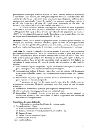 processamento e estocagem de muitos produtos são feitos a pressões maiores ou menores que
a atmosférica. Dessa maneira, são empregados recipientes fechados e com resistência para
suportar pressões no seu corpo, assim como temperaturas que extrapolam o ambiente. Esses
equipamentos, denominados “vasos de pressão”, por operarem normalmente sujeitos a
pressão e/ou temperaturas elevadas, são considerados equipamentos de alto risco, por
conterem grande quantidade de energia acumulada no seu interior.
         A faixa de variação de pressões e de temperatura de trabalho dos vasos de pressão é
muito extensa. Existem vasos de pressão trabalhando desde o vácuo absoluto até cerca de
4.000Kg/cm2 (~400 Mpa), e desde próximo zero absoluto até temperaturas da ordem de
1500ºC. Os vasos de pressão podem ter grandes dimensões e pesos, havendo alguns com mais
de 60m de comprimento de outros com mais de 200 t de peso.

Definição: O nome vaso de pressão designa genericamente todos os recipientes estanques, de
qualquer tipo, dimensões, formato ou finalidade, capazes de conter um fluido pressurizado.
Dentro de uma definição tão abrangente inclui-se uma enorme variedade de equipamentos,
desde uma simples panela de pressão de cozinha até os mais sofisticados reatores nucleares.

Aplicações: Os vasos de pressão são todos os reservatórios destinados ao armazenamento e
processamento (transformações físicas ou químicas) de líquidos e gases sob pressão ou
sujeitos a vácuo total ou parcial. Podemos também definir os vasos de pressão como sendo
todos os reservatórios, de qualquer tipo, dimensões ou finalidade, não sujeitos a chama, que
contenham qualquer fluido em pressão manométrica igual ou superior a 1,02 kgf/cm2 ou
submetidos á pressão externa. Os vasos de pressão são empregados em três condições
distintas:
∅ Armazenamento de gases sob pressão: Os gases são armazenados sob pressão para que se
    possa ter um grande peso em um volume relativamente pequeno.
∅ Acumulação intermediária de líquidos e gases: Isto ocorre em sistemas onde é necessária
    armazenagem de líquidos ou gases entre etapas de um mesmo processo ou entre processos
    diversos.
∅ Processamento de gases e líquidos: Inúmeros processos de transformação em líquidos e
    gases precisam ser efetuados sob pressão.
          A construção de um vaso de pressão envolve uma série de cuidados especiais
relacionados a seu projeto, fabricação, montagem e testes. Isto porque um vaso de pressão
representa:
∅ Grande risco: Normalmente opera com grandes pressões e temperaturas elevadas.
∅ Alto investimento: E um equipamento de custo unitário elevado.
∅ Continuidade Operacional: Deve-se operar por um máximo período possível em
    condições de segurança, sem a necessidade de parar o equipamento para manutenção,
    reduzindo os custos operacionais.

Classificação dos Vasos de Pressão
         Podemos fazer a seguinte classificação dos vasos de pressão
 Vasos não sujeitos a Chama.
   ∅ Vasos de armazenamento e de acumulação.
   ∅ Torres de destilação fracionada, retificadora, absorvedora e etc.
   ∅ Reatores diversos
   ∅ Esferas de Armazenamento de gases
   ∅ Permutadores de calor.
Vasos sujeitos a chama.


                                                                                         57
 