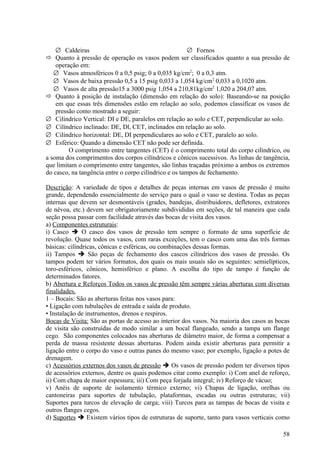 ∅ Caldeiras                                         ∅ Fornos
 Quanto à pressão de operação os vasos podem ser classificados quanto a sua pressão de
    operação em:
   ∅ Vasos atmosféricos 0 a 0,5 psig; 0 a 0,035 kg/cm2; 0 a 0,3 atm.
   ∅ Vasos de baixa pressão 0,5 a 15 psig 0,033 a 1,054 kg/cm2 0,033 a 0,1020 atm.
   ∅ Vasos de alta pressão15 a 3000 psig 1,054 a 210,81kg/cm2 1,020 a 204,07 atm.
 Quanto à posição de instalação (dimensão em relação do solo): Baseando-se na posição
    em que essas três dimensões estão em relação ao solo, podemos classificar os vasos de
    pressão como mostrado a seguir:
∅ Cilíndrico Vertical: DI e DE, paralelos em relação ao solo e CET, perpendicular ao solo.
∅ Cilíndrico inclinado: DE, Dl, CET, inclinados em relação ao solo.
∅ Cilíndrico horizontal: DE, DI perpendiculares ao solo e CET, paralelo ao solo.
∅ Esférico: Quando a dimensão CET não pode ser definida.
         O comprimento entre tangentes (CET) é o comprimento total do corpo cilíndrico, ou
a soma dos comprimentos dos corpos cilíndricos e cônicos sucessivos. As linhas de tangência,
que limitam o comprimento entre tangentes, são linhas traçadas próximo a ambos os extremos
do casco, na tangência entre o corpo cilíndrico e os tampos de fechamento.

Descrição: A variedade de tipos e detalhes de peças internas em vasos de pressão é muito
grande, dependendo essencialmente do serviço para o qual o vaso se destina. Todas as peças
internas que devem ser desmontáveis (grades, bandejas, distribuidores, defletores, extratores
de névoa, etc.) devem ser obrigatoriamente subdivididas em seções, de tal maneira que cada
seção possa passar com facilidade através das bocas de visita dos vasos.
a) Componentes estruturais:
i) Casco  O casco dos vasos de pressão tem sempre o formato de uma superfície de
revolução. Quase todos os vasos, com raras exceções, tem o casco com uma das três formas
básicas: cilíndricas, cônicas e esféricas, ou combinações dessas formas.
ii) Tampos  São peças de fechamento dos cascos cilíndricos dos vasos de pressão. Os
tampos podem ter vários formatos, dos quais os mais usuais são os seguintes: semielípticos,
toro-esféricos, cônicos, hemisférico e plano. A escolha do tipo de tampo é função de
determinados fatores.
b) Abertura e Reforços Todos os vasos de pressão têm sempre várias aberturas com diversas
finalidades.
1 – Bocais: São as aberturas feitas nos vasos para:
• Ligação com tubulações de entrada e saída de produto.
• Instalação de instrumentos, drenos e respiros.
Bocas de Visita: São as portas de acesso ao interior dos vasos. Na maioria dos casos as bocas
de visita são construídas de modo similar a um bocal flangeado, sendo a tampa um flange
cego. São componentes colocados nas aberturas de diâmetro maior, de forma a compensar a
perda de massa resistente dessas aberturas. Podem ainda existir aberturas para permitir a
ligação entre o corpo do vaso e outras panes do mesmo vaso; por exemplo, ligação a potes de
drenagem.
c) Acessórios externos dos vasos de pressão  Os vasos de pressão podem ter diversos tipos
de acessórios externos, dentre os quais podemos citar como exemplo: i) Com anel de reforço,
ii) Com chapa de maior espessura; iii) Com peça forjada integral; iv) Reforço de vácuo;
v) Anéis de suporte de isolamento térmico externo; vi) Chapas de ligação, orelhas ou
cantoneiras para suportes de tubulação, plataformas, escadas ou outras estruturas; vii)
Suportes para turcos de elevação de carga; viii) Turcos para as tampas de bocas de visita e
outros flanges cegos.
d) Suportes  Existem vários tipos de estruturas de suporte, tanto para vasos verticais como

                                                                                          58
 