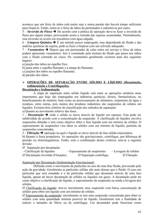 acontece que um feixe de tubos está muito sujo e numa parada não haverá tempo suficiente
para limpá-lo. Então, retira-se o feixe de tubos do permutador e substitui-se por outro.
5 – Inversão de Fluxo  De acordo com a prática de operação deve-se fazer a inversão de
fluxo por algum tempo, provocando assim a retirada das sujeiras acumuladas. Normalmente,
esta inversão só ocorre em trocadores com água salgada.
6 – Limpeza Química  É um método pouco empregado, mas dependendo do fluido e das
análises químicas da sujeira, pode se fazer a limpeza com um solvente adequado.
7 – Vazamentos  Depois que um permutador de calor entra em serviço o feixe de tubos
podem apresentar vazamentos. Isto é constatado pela mistura do fluido que passa nos tubos
com o fluido correndo no casco. Os vazamentos geralmente ocorrem num dos seguintes
lugares:
a) junção dos tubos no espelho fixo;
b) junta entre o espelho flutuante e a tampa do flutuante;
c) junções dos tubos no espelho flutuante;
d) paredes dos tubos.

 OPERAÇÕES DE SEPARAÇÃO ENTRE SÓLIDO E LÍQUIDO (Decantação,
    sedimentação e Centrifugação).
Decantação e Sedimentação
         A etapa de separação entre sólido líquido está entre as operações unitárias mais
importantes que hoje são empregadas em indústrias químicas, têxteis, farmacêuticas, no
beneficiamento de minério, bem como no processamento de alimentos, tratamento de água e
resíduos, entre outras, pois muitos dos produtos industriais são suspensões de sólidos em
líquidos. Existem dois critérios de classificação dos métodos de separação:
a) Quanto ao movimento relativo das fases.
1 – Decantação  onde o sólido se move através do líquido em repouso. Esta pode ser
subdividida de acordo com a concentração da suspensão. A clarificação de líquidos envolve
suspensões diluídas e tem como objetivo obter a fase líquida com um mínimo de sólidos. O
espessamento de suspensões visa obter os sólidos com um mínimo de líquido, partindo de
suspensões concentradas.
2 – Filtração  operação na qual o líquido se move através da fase sólida estacionária.
b) Quanto à força propulsora. As operações são gravitacionais, centrífugas, por diferença de
pressão ou eletromagnéticas. Então, com a combinação destes critérios, tem-se a seguinte
divisão:
∅ Separação por decantação:
– Clarificação de líquidos           – Espessamento de suspensões      – Lavagem de sólidos
∅ Decantação invertida (Flotação),            ∅ Separação centrífuga,          ∅ Filtração.

Separação por Decantação (Sedimentação Gravitacional)
         Definida como o movimento de partículas no seio de uma fase fluida, provocado pela
ação da gravidade. Geralmente as partículas sólidas são mais densas que o fluido. O caso em
particular que será estudado é o de partículas sólidas que decantam através de uma fase
líquida, apesar de haver decantação de sólidos ou líquidos em gases. A decantação pode ter
como objetivo a clarificação do líquido, o espessamento da suspensão ou ainda a lavagem dos
sólidos.
∅ Clarificação do líquido: tem-se inicialmente uma suspensão com baixa concentração de
sólidos para obter um líquido com um mínimo de sólidos.
∅ Espessamento da suspensão: inicialmente se tem uma suspensão concentrada para obter os
sólidos com uma quantidade mínima possível de líquido. Geralmente tem a finalidade de
reduzir o tamanho de filtros ou de centrífugas. Um decantador pode funcionar como

                                                                                         63
 
