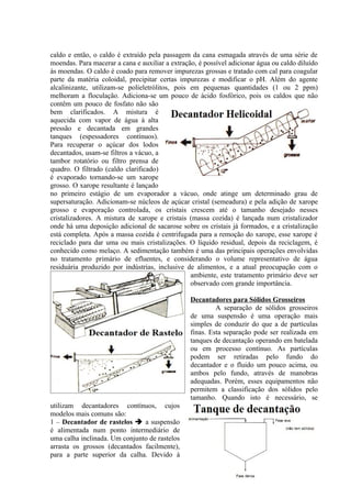 caldo e então, o caldo é extraído pela passagem da cana esmagada através de uma série de
moendas. Para macerar a cana e auxiliar a extração, é possível adicionar água ou caldo diluído
às moendas. O caldo é coado para remover impurezas grossas e tratado com cal para coagular
parte da matéria coloidal, precipitar certas impurezas e modificar o pH. Além do agente
alcalinizante, utilizam-se polieletrólitos, pois em pequenas quantidades (1 ou 2 ppm)
melhoram a floculação. Adiciona-se um pouco de ácido fosfórico, pois os caldos que não
contêm um pouco de fosfato não são
bem clarificados. A mistura é
aquecida com vapor de água à alta
pressão e decantada em grandes
tanques (espessadores contínuos).
Para recuperar o açúcar dos lodos
decantados, usam-se filtros a vácuo, a
tambor rotatório ou filtro prensa de
quadro. O filtrado (caldo clarificado)
é evaporado tornando-se um xarope
grosso. O xarope resultante é lançado
no primeiro estágio de um evaporador a vácuo, onde atinge um determinado grau de
supersaturação. Adicionam-se núcleos de açúcar cristal (semeadura) e pela adição de xarope
grosso e evaporação controlada, os cristais crescem até o tamanho desejado nesses
cristalizadores. A mistura de xarope e cristais (massa cozida) é lançada num cristalizador
onde há uma deposição adicional de sacarose sobre os cristais já formados, e a cristalização
está completa. Após a massa cozida é centrifugada para a remoção do xarope, esse xarope é
reciclado para dar uma ou mais cristalizações. O líquido residual, depois da reciclagem, é
conhecido como melaço. A sedimentação também é uma das principais operações envolvidas
no tratamento primário de efluentes, e considerando o volume representativo de água
residuária produzido por indústrias, inclusive de alimentos, e a atual preocupação com o
                                                 ambiente, este tratamento primário deve ser
                                                 observado com grande importância.

                                                 Decantadores para Sólidos Grosseiros
                                                          A separação de sólidos grosseiros
                                                 de uma suspensão é uma operação mais
                                                 simples de conduzir do que a de partículas
                                                 finas. Esta separação pode ser realizada em
                                                 tanques de decantação operando em batelada
                                                 ou em processo contínuo. As partículas
                                                 podem ser retiradas pelo fundo do
                                                 decantador e o fluido um pouco acima, ou
                                                 ambos pelo fundo, através de manobras
                                                 adequadas. Porém, esses equipamentos não
                                                 permitem a classificação dos sólidos pelo
                                                 tamanho. Quando isto é necessário, se
utilizam decantadores contínuos, cujos
modelos mais comuns são:
1 – Decantador de rastelos  a suspensão
é alimentada num ponto intermediário de
uma calha inclinada. Um conjunto de rastelos
arrasta os grossos (decantados facilmente),
para a parte superior da calha. Devido à


                                                                                           66
 