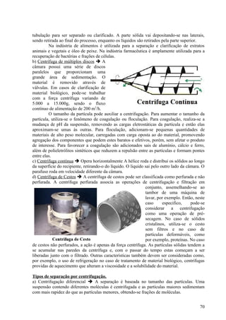 tubulação para ser separado ou clarificado. A parte sólida vai depositando-se nas laterais,
sendo retirada ao final do processo, enquanto os líquidos são retirados pela parte superior.
         Na indústria de alimentos é utilizada para a separação e clarificação de extratos
animais e vegetais e óleo de peixe. Na indústria farmacêutica é amplamente utilizada para a
recuperação de bactérias e frações de células.
b) Centrífuga de múltiplos discos  A
câmara possui uma série de discos
paralelos que proporcionam uma
grande área de sedimentação. O
material é removido através de
válvulas. Em casos de clarificação de
material biológico, pode-se trabalhar
com a força centrífuga variando de
5.000 a 15.000g, sendo o fluxo
contínuo de alimentação de 200 m3/h.
         O tamanho da partícula pode auxiliar a centrifugação. Para aumentar o tamanho da
partícula, utiliza-se o fenômeno de coagulação ou floculação. Para coagulação, realiza-se a
mudança de pH da suspensão, removendo as cargas eletrostáticas da partícula e então elas
aproximam-se umas às outras. Para floculação, adicionam-se pequenas quantidades de
materiais de alto peso molecular, carregadas com carga oposta ao do material, promovendo
agregação dos componentes que podem estes baratos e efetivos, porém, sem afetar o produto
de interesse. Para favorecer a coagulação são adicionados sais de alumínio, cálcio e ferro,
além de polieletrólitos sintéticos que reduzem a repulsão entre as partículas e formam pontes
entre elas.
c) Centrífuga contínua  Opera horizontalmente A hélice roda e distribui os sólidos ao longo
da superfície do recipiente, retirando-o do líquido. O liquido sai pelo outro lado da câmara. O
parafuso roda em velocidade diferente da câmara.
d) Centrífuga de Cestos  A centrífuga de cestos pode ser classificada como perfurada e não
perfurada. A centrífuga perfurada associa as operações de centrifugação e filtração em
                                                               conjunto, assemelhando-se ao
                                                               tambor de uma máquina de
                                                               lavar, por exemplo. Então, neste
                                                               caso      especifico,    pode-se
                                                               considerar a centrifugação
                                                               como uma operação de pré-
                                                               secagem. No caso de sólidos
                                                               cristalinos, utiliza-se o cesto
                                                               sem filtros e no caso de
                                                               partículas deformáveis, como
                                                               por exemplo, proteínas. No caso
de cestos não perfurados, a ação é apenas da força centrífuga. As partículas sólidas tendem a
se acumular nas paredes da centrífuga e, com o passar do tempo estas começam a ser
liberadas junto com o filtrado. Outras características também devem ser consideradas como,
por exemplo, o uso de refrigeração no caso de tratamento de material biológico, centrífugas
providas de aquecimento que alteram a viscosidade e a solubilidade do material.

Tipos de separação por centrifugação.
a) Centrifugação diferencial  A separação é baseada no tamanho das partículas. Uma
suspensão contendo diferentes moléculas é centrifugada e as partículas maiores sedimentam
com mais rapidez do que as partículas menores, obtendo-se frações de moléculas.


                                                                                            70
 