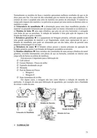 Normalmente os moinhos de facas e martelos apresentam melhores resultados do que os de
disco para este fim. Um rotor de alta velocidade gira no interior de uma capa cilíndrica. No
exterior do rotor é acoplada uma série de martelos nos pontos de articulação. O material se
rompe pelo impacto dos martelos e se pulveriza ao passar por uma esteira na abertura entre os
martelos e a capa.
d) Trituradores de mandíbulas  a alimentação passa entre duas mandíbulas pesadas. o
material vai passando lentamente por um espaço cada vez menor, triturando-se ao deslocar-se.
e) Moinhos de bolas  uma capa cilíndrica, que gira em um eixo horizontal, é carregada
com bolas de aço ou porcelana. A redução de tamanho é feita pela ação do impacto e da
fricção das bolar ao girar o moinho.
f) Britadores giratórios  é o equipamento de britagem primária, utilizado quando existe
uma grande quantidade de material a ser fragmentado, sendo mais operacional do que o
britador de mandíbula, pois pode ser alimentado por um dos lados, além de permitir uma
pequena armazenagem no seu topo.
g) Britadores de cones  O britador cônico possui o mesmo princípio de operação do
britador giratório, porém é um britador de britagem secundária ou terciária.
h) Moinhos cilíndricos  Estes moinhos são constituídos de uma carcaça cilíndrica de metal
giratória, revestida internamente com placas de aço ou borracha, contendo no interior uma
carga solta de barras ou esferas de metálicas.
          Este processo é importante para a fabricação de:
    ∅ Café solúvel
    ∅ Cereais Matinais - Flocos de milho
    ∅ Espinafre desidratado em pó
    ∅ Mostarda
    ∅ Purê de Batata em Flocos
            o Moagem I
            o Moagem II
    ∅ Sopa instantânea de ervilha
          Em alguns casos, a moagem não tem como objetivo a redução do tamanho de
partículas. A moagem de cana para fabricação de aguardente, por exemplo, tem a finalidade
de extrair o caldo da cana.




 TAMISAÇÃO


                                                                                          73
 