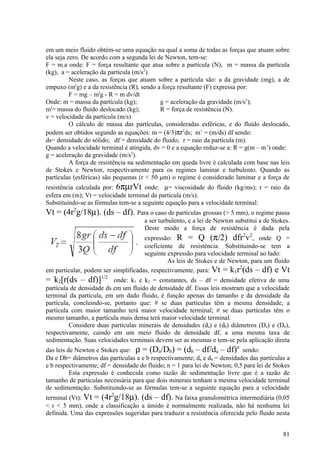 em um meio fluido obtém-se uma equação na qual a soma de todas as forças que atuam sobre
ela seja zero. De acordo com a segunda lei de Newton, tem-se:
F = m.a onde: F = força resultante que atua sobre a partícula (N), m = massa da partícula
(kg), a = aceleração da partícula (m/s2).
          Neste caso, as forças que atuam sobre a partícula são: a da gravidade (mg), a de
empuxo (m'g) e a da resistência (R), sendo a força resultante (F) expressa por:
          F = mg – m'g - R = m dv/dt
Onde: m = massa da partícula (kg);           g = aceleração da gravidade (m/s2);
m'= massa do fluido deslocado (kg);          R = força de resistência (N).
v = velocidade da partícula (m/s)
          O cálculo de massa das partículas, consideradas esféricas, e do fluído deslocado,
podem ser obtidos segundo as equações: m = (4/3)πr3ds; m’ = (m/ds) df sendo:
ds= densidade do sólido; df = densidade do fluido; r = raio da partícula (m).
Quando a velocidade terminal é atingida, dv = 0 e a equação reduz-se a: R = g(m – m’) onde:
g = aceleração da gravidade (m/s2).
          A força de resistência na sedimentação em queda livre é calculada com base nas leis
de Stokes e Newton, respectivamente para os regimes laminar e turbulento. Quando as
partículas (esféricas) são pequenas (r < 50 μm) o regime é considerado laminar e a força de
resistência calculada por: 6πµrVt onde: µ= viscosidade do fluido (kg/ms); r = raio da
esfera em (m); Vt = velocidade terminal da partícula (m/s).
Substituindo-se as fórmulas tem-se a seguinte equação para a velocidade terminal:
Vt = (4r2g/18µ). (ds – df). Para o caso de partículas grossas (> 5 mm), o regime passa
                                      a ser turbulento, e a lei de Newton substitui a de Stokes.
                                      Deste modo a força de resistência é dada pela
                                                                              2 2
                                     expressão: R = Q (π/2) dfr v , onde Q =
                                     coeficiente de resistência. Substituindo-se tem a
                                     seguinte expressão para velocidade terminal ao lado:
                                              As leis de Stokes e de Newton, para um fluido
                                                                         2
em particular, podem ser simplificadas, respectivamente, para: Vt = k1r (ds – df) e Vt
= k2[r(ds – df)]1/2       onde: k1 e k2 = constantes, ds – df = densidade efetiva de uma
partícula de densidade ds em um fluido de densidade df. Essas leis mostram que a velocidade
terminal da partícula, em um dado fluido, é função apenas do tamanho e da densidade da
partícula, concluindo-se, portanto que: # se duas partículas têm a mesma densidade, a
partícula com maior tamanho terá maior velocidade terminal; # se duas partículas têm o
mesmo tamanho, a partícula mais densa terá maior velocidade terminal.
         Considere duas partículas minerais de densidades (da) e (db) diâmetros (Da) e (Db),
respectivamente, caindo em um meio fluido de densidade df, a uma mesma taxa de
sedimentação. Suas velocidades terminais devem ser as mesmas e tem-se pela aplicação direta
das leis de Newton e Stokes que: ρ = (Da/Db) = (db – df/da – df) sendo:
                                                                          n

Da e Db= diâmetros das partículas a e b respectivamente; da e db = densidades das partículas a
e b respectivamente; df = densidade do fluido; n = 1 para lei de Newton; 0,5 para lei de Stokes
          Esta expressão é conhecida como razão de sedimentação livre que é a razão de
tamanho de partículas necessária para que dois minerais tenham a mesma velocidade terminal
de sedimentação. Substituindo-se as fórmulas tem-se a seguinte equação para a velocidade
                         2
terminal (Vt): Vt = (4r g/18µ). (ds – df). Na faixa granulométrica intermediária (0,05
< r < 5 mm), onde a classificação a úmido é normalmente realizada, não há nenhuma lei
definida. Uma das expressões sugeridas para traduzir a resistência oferecida pelo fluido nesta


                                                                                             81
 