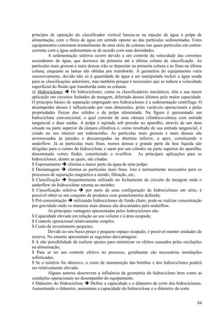 princípio de operação do classificador vertical baseia-se na injeção de água à polpa de
alimentação, com o fluxo de água em sentido oposto ao das partículas sedimentadas. Estes
equipamentos consistem normalmente de uma série de colunas nas quais partículas em contra-
corrente com a água sedimentam-se de acordo com suas densidades.
          A sedimentação seletiva ocorre devido a um controle da velocidade das correntes
ascendentes de água, que decresce da primeira até a última coluna de classificação. As
partículas mais grossas e mais densas irão se depositar na primeira coluna e as finas na última
coluna, enquanto as lamas são obtidas por transbordo. A geometria do equipamento varia
sucessivamente, devido não só à quantidade de água a ser manipulada incluir a água usada
para as classificações anteriores, mas também porque é necessário que se reduza a velocidade
superficial do fluido que transborda entre as colunas.
@ Hidrociclones  Os hidrociclones, como os classificadores mecânicos, têm a sua maior
aplicação em circuitos fechados de moagem, diferindo desses últimos pela maior capacidade.
O princípio básico de separação empregado nos hidrociclones é a sedimentação centrífuga. O
desempenho desses é influenciado por suas dimensões, pelas variáveis operacionais e pelas
propriedades físicas dos sólidos e da polpa alimentada. Na figura é apresentado um
hidrociclone convencional, o qual consiste de uma câmara cilíndrico-cônica com entrada
tangencial e duas saídas. A polpa é injetada sob pressão no aparelho, através de um duto
situado na parte superior da câmara cilíndrica e, como resultado de sua entrada tangencial, é
criado no seu interior um redemoinho. As partículas mais grossas e mais densas são
arremessadas às paredes e descarregadas na abertura inferior, o apex, constituindo o
underflow. Já as partículas mais finas, menos densas e grande parte da fase líquida são
dirigidas para o centro do hidrociclone e saem por um cilindro na parte superior do aparelho,
denominado vortex finder, constituindo o overflow. As principais aplicações para os
hidrociclones, dentre as quais, são citadas:
$ Espessamento  elimina a maior parte da água de uma polpa;
$ Deslamagem  elimina as partículas mais finas. Isto é normalmente necessário para os
processos de separação magnética a úmido, filtração, etc;
$ Classificação  frequentemente utilizado no fechamento de circuito de moagem onde o
underflow do hidrociclone retorna ao moinho;
$ Classificação seletiva  por meio de uma configuração de hidrociclones em série, é
possível obter-se um conjunto de produtos com granulometria definida;
$ Pré-concentração  utilizando hidrociclones de fundo chato, pode-se realizar concentração
por gravidade onde os minerais mais densos são descartados pelo underflow.
          As principais vantagens apresentadas pelos hidrociclones são:
$ Capacidade elevada em relação ao seu volume e à área ocupada;
$ Controle operacional relativamente simples;
$ Custo de investimento pequeno;
          Devido ao seu baixo preço e pequeno espaço ocupado, é possível manter unidades de
reserva. No entanto apresentam as seguintes desvantagens:
$ A não possibilidade de realizar ajustes para minimizar os efeitos causados pelas oscilações
na alimentação;
$ Para se ter um controle efetivo no processo, geralmente são necessárias instalações
sofisticadas;
$ Se o minério for abrasivo, o custo de manutenção das bombas e dos hidrociclones poderá
ser relativamente elevado.
          Alguns autores descrevem a influência da geometria do hidrociclone bem como as
condições operacionais no desempenho do equipamento.
# Diâmetro do Hidrociclone  Define a capacidade e o diâmetro de corte dos hidrociclones.
Aumentando o diâmetro, aumentam a capacidade do hidrociclone e o diâmetro de corte.


                                                                                            84
 