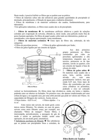 Deste modo, é possível definir os filtros que se podem usar na prática:
• Filtros de materiais soltos não são utilizáveis para grandes quantidades de precipitado (é
destinado, principalmente, à filtração de águas para a indústria alimentar).
• Filtros de membrana e de materiais cerâmicos são usados, fundamentalmente, para
laboratório.
• Em aplicações industriais, os filtros mais usados são os de precipitado.

1 – Filtros de membrana  As membranas artificiais obtêm-se a partir de soluções
coloidais por evaporação do solvente, obtendo-se, deste modo, uma película muito fina de
poros bastante apertados. Os filtros de papel usados sobre tudo nos laboratórios, podem ser
considerados, com alguma aproximação, como membranas.
2 – Filtros de materiais cerâmicos  Estes tipos de filtros são, sobretudo, de três
categorias:
• Filtros de porcelana porosa;      • Filtros de grãos aglomerados por fusão;
• Filtros de grãos ligados por um cimento de ligação.
                                                                       Aos dois primeiros
                                                             grupos pertencem os filtros
                                                             constituídos por vidro ou
                                                             porcelana aglomerados a alta
                                                             temperatura, enquanto que, ao
                                                             terceiro, pertencem os de tipo
                                                             alumina, carvão ou quartzo, com
                                                             um cimento de ligação à base de
                                                             silicato de sódio.
                                                             3 – Filtros de grãos soltos 
                                                             Os materiais mais usados são a
                                                             areia, terra, carvão, carvão
                                                             ativado,     etc.,    com    uma
                                                             granulometria variável, mas que
                                                             ronda 0,25 mm. Estes tipos de
                                                             filtros são constituídos por uma
                                                             caixa cilíndrica ou prismática,
                                                             podendo o eixo ser colocado
vertical ou horizontalmente. Os filtros deste tipo dividem-se, ainda, em lentos e rápidos,
podendo estes ser abertos ou fechados. No primeiro caso, são apenas condicionados por uma
coluna de água e, no segundo caso, por uma sobre pressão que pode ter valores até 4 bares. As
capacidades de filtragem são variáveis. Assim, tem-se:
• Filtros lentos – 0,03 l/s m2;     • Filtros rápidos – 1 a                                 3
      2
l/s m .
          Estes meios não servem, de modo geral, como
únicos meios filtrantes. No entanto, no caso de gases,
servem como meio filtrante como, por exemplo, nos
chamados “filtros de mangas”. Nestes filtros, é
interrompida, periodicamente, a passagem do gás de
modo a retirar as partículas retidas, sendo estas
operações, de um modo geral, automáticas.
$ Substâncias auxiliares de filtração  São substâncias
que se juntam aos precipitados finos e coloidais, de




                                                                                          86
 