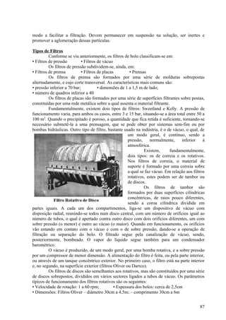 modo a facilitar a filtração. Devem permanecer em suspensão na solução, ser inertes e
promover a aglomeração dessas partículas.

Tipos de Filtros
          Conforme se viu anteriormente, os filtros de bolo classificam-se em:
• Filtros de pressão         • Filtros de vácuo
          Os filtros de pressão subdividem-se, ainda, em:
• Filtros de prensa          • Filtros de placas         • Prensas
          Os filtros de prensa são formados por uma série de molduras sobrepostas
alternadamente, e cujo corte transversal. As características mais comuns são:
• pressão inferior a 70 bar;           • dimensões de 1 a 1,5 m de lado;
• número de quadros inferior a 40
          Os filtros de placas são formados por uma série de superfícies filtrantes sobre postas,
constituídas por uma rede metálica sobre a qual assenta o material filtrante.
          Fundamentalmente, existem dois tipos de filtros: Sweetland e Kelly. A pressão de
funcionamento varia, para ambos os casos, entre 3 e 15 bar, situando-se a área total entre 50 a
100 m2. Quando o precipitado é poroso, a quantidade que fica retida é suficiente, tornando-se
necessário submetê-la a uma prensagem, que se pode obter por sistemas sem-fim ou por
bombas hidráulicas. Outro tipo de filtro, bastante usado na indústria, é o de vácuo, o qual, de
                                                        um modo geral, é contínuo, sendo a
                                                        pressão,     normalmente,    inferior     à
                                                        atmosférica.
                                                                 Existem,      fundamentalmente,
                                                        dois tipos: os de correia e os rotativos.
                                                        Nos filtros de correia, o material de
                                                        suporte é formado por uma correia sobre
                                                        a qual se faz vácuo. Em relação aos filtros
                                                        rotativos, estes podem ser de tambor ou
                                                        de discos.
                                                                 Os filtros de tambor são
                                                        formados por duas superfícies cilíndricas
                                                        concêntricas, de raios pouco diferentes,
                                                        sendo a coroa cilíndrica dividida em
partes iguais. A cada um dos compartimentos, liga-se um dispositivo de vácuo com
disposição radial, reunindo-se todos num disco central, com um número de orifícios igual ao
número de tubos, o qual é apertado contra outro disco com dois orifícios diferentes, um com
sobre pressão (o menor) e outro ao vácuo (o maior). Quando em funcionamento, os orifícios
vão estando em contato com o vácuo e com o de sobre pressão, dando-se a operação de
filtração ou separação do bolo. O filtrado segue pela canalização de vácuo, sendo,
posteriormente, bombeado. O vapor do líquido segue também para um condensador
barométrico.
          O vácuo é produzido, de um modo geral, por uma bomba rotativa, e a sobre pressão
por um compressor de menor dimensão. A alimentação do filtro é feita, ou pela parte interior,
ou através de um tanque concêntrico exterior. No primeiro caso, o filtro está na parte interior
e, no segundo, na superfície exterior (filtros Oliver ou Darrco).
          Os filtros de discos são semelhantes aos rotativos, mas são constituídos por uma série
de discos sobrepostos, divididos em vários sectores ligados a tubos de vácuo. Os parâmetros
típicos de funcionamento dos filtros rotativos são os seguintes:
• Velocidade de rotação: 1 a 60 rpm;            • Espessura dos bolos: cerca de 2,5cm
• Dimensões: Filtros Oliver – diâmetro 30cm a 4,5m; – comprimento 30cm a 6m


                                                                                                87
 
