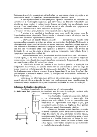 fracionada, é possível a separação em várias frações, em uma mesma coluna, pois, pode-se ter
temperaturas, vazões e composições constantes em um dado ponto da coluna.
         A destilação fracionada é uma operação de separação de misturas por intermédio de
vaporizações e condensações sucessivas, que, aproveitando as diferentes volatilidades das
substâncias, torna possível o enriquecimento da parte vaporizada, com as substâncias mais
voláteis. Estas vaporizações e condensações sucessivas são efetuadas em equipamentos
específicos, denominados de torres ou colunas de destilação.
O processo, em linhas gerais, funciona como esquematizado na figura a seguir:
         A mistura a ser destilada é introduzida num ponto médio da coluna, ponto F,
denominado ponto de alimentação. No seu interior, a mistura irá descer até atingir a base da
coluna onde encontrará aquecimento do refervedor.
         O refervedor, um trocador de calor aquecido            por vapor d'água ou outra fonte
térmica qualquer, aquecerá a mistura até atingir sua temperatura de ebulição. Neste ponto, a
mistura emitirá vapores que irão circular em sentido ascendente na coluna, em contracorrente
com a mistura da alimentação da coluna. Os vapores ascendentes atingirão o topo da coluna e
irão para um condensador, onde serão liquefeitos e deixarão a coluna como produto de
destilação, D. Na base da coluna, a mistura, isenta de componentes mais voláteis, deixa o
equipamento como produto residual, W.
         O processo resume-se, então, em alimentar a coluna de destilação com a mistura que
se quer separar, F, no ponto médio da coluna; fazer a circulação ascendente do vapor em
contracorrente com o líquido descendente da coluna, com remoção do destilado, D, no topo da
torre e do líquido residual, W, no fundo da coluna.
         A volatilidade relativa do produto a ser destilado permite a separação dos
componentes mais voláteis, e o contato íntimo entre as fases líquidas e vapor ao longo da
coluna promove a perfeita separação dos componentes desejados. Para melhorar a separação
das frações desejadas, utiliza-se o retorno de parte do destilado, D, na forma de refluxo, Lo,
que enriquece o produto de topo da coluna, D, com produtos mais voláteis, melhorando a
pureza do destilado D.
         Como pode ser observado, neste processo não existem reações químicas, somente
troca térmica, devido ao refervedor de fundo e ao condensador de topo, e também troca de
massa entre o vapor ascendente e o líquido descendente no interior da coluna de destilação.

Colunas de destilação ou de retificação
        As colunas de destilação são constituídas por três partes essenciais:
1 – Refervedor  É, geralmente, encontrado na base da coluna de destilação, conforme pode
                                  ser observado na figura a seguir:
                                            Sua finalidade é proceder ao aquecimento da base
                                  e, em consequência, promover a evaporação dos
                                  componentes mais voláteis. Podem ser construídos com
                                  dispositivos de aquecimento com vapor d'água, por
                                  aquecimento com circulação de frações de óleos quentes
                                  ou, até mesmo, através de resistências elétricas.
                                            Os vapores formados na base da coluna circularão
                                  de forma ascendente. Partes destes serão condensados ao
                                  longo do percurso na torre, retornando na forma líquida,
                                  permitindo, desta forma, um contato íntimo entre o vapor
                                  ascendente e o líquido descendente ao longo da torre.
                                  Dependendo do tipo de interno da coluna, o contato entre
                                  a fase líquida e vapor poderá atingir níveis que melhorarão
                                  as condições da separação desejada.


                                                                                            90
 
