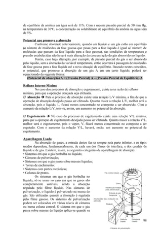 de equilíbrio da amônia em água será de 11%. Com a mesma pressão parcial de 50 mm Hg,
na temperatura de 30ºC, a concentração ou solubilidade de equilíbrio da amônia na água será
de 5%.

Potencial que promove a absorção
         Conforme abordado anteriormente, quando um líquido e um gás estão em equilíbrio
(o número de moléculas da fase gasosa que passa para a fase líquida é igual ao número de
moléculas que passam da fase líquida para a fase gasosa), nas condições de temperatura e
pressão estabelecidas não haverá mais alteração da concentração do gás absorvido no líquido.
         Porém, caso haja alteração, por exemplo, da pressão parcial do gás a ser absorvido
pelo líquido, sem a alteração da variável temperatura, então ocorrerá à passagem de moléculas
da fase gasosa para a fase líquida até a nova situação de equilíbrio. Baseado nestes conceitos,
o potencial, que promove a absorção de um gás A em um certo líquido, poderá ser
equacionado da seguinte forma:
   (Potencial de absorção) A = (Pressão Parcial) A – (Pressão Parcial de Equilíbrio) A

Refluxo Interno Mínimo
        No caso dos processos de absorção e esgotamento, existe uma razão de refluxo
mínimo, para que a operação desejada seja efetuada.
∅ Absorção  Para o processo de absorção existe uma relação L/V mínima, a fim de que a
operação de absorção desejada possa ser efetuada. Quanto maior a relação L/V, melhor será a
absorção, pois o líquido, L, ficará menos concentrado no composto a ser absorvido. Com o
aumento da relação L/V, tem-se, assim, um aumento no potencial de absorção.

∅ Esgotamento  No caso do processo de esgotamento existe uma relação V/L mínima,
para que a operação de esgotamento desejada possa ser efetuada. Quanto maior a relação V/L,
melhor será o esgotamento, pois o vapor, V, ficará menos concentrado no composto a ser
esgotado. Com o aumento da relação V/L, haverá, então, um aumento no potencial de
esgotamento.

Aparelhagem Usada
         Na absorção de gases, a entrada destes faz-se sempre pela parte inferior, e os tipos
usados dependem, fundamentalmente, de cada um dos filmes de interface, e dos caudais de
líquido e de gás. Existem, assim, as seguintes categorias de aparelhagem de absorção:
• Sistemas em que o gás borbulha no líquido;
• Câmaras de pulverização;
• Sistemas em que o gás passa sobre massas líquidas;
• Torres de enchimento;
• Sistemas com partes mecânicas;
• Colunas de pratos.
         Os sistemas em que o gás borbulha no
líquido, só se usam no caso em que os gases são
completamente solúveis, sendo a absorção
regulada pelo filme líquido. Nas câmaras de
pulverização, o líquido é pulverizado na massa do
gás. São utilizadas quando a absorção é regulada
pelo filme gasoso. Os sistemas de pulverização
podem ser colocados em vários níveis de câmaras
ou numa coluna central. O sistema em que o gás
passa sobre massas de líquido aplica-se quando se


                                                                                            98
 
