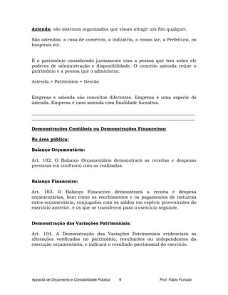 Azienda: são sistemas organizados que visam atingir um fim qualquer.

São aziendas: a casa de comércio, a indústria, o nosso lar, a Prefeitura, os
hospitais etc.


É o patrimônio considerado juntamente com a pessoa que tem sobre ele
poderes de administração e disponibilidade. O conceito azienda reúne o
patrimônio e a pessoa que o administra:

Azienda = Patrimônio + Gestão


Empresa e azienda são conceitos diferentes. Empresa é uma espécie de
azienda. Empresa é uma azienda com finalidade lucrativa.

_________________________________________________________________________
_________________________________________________________________________

Demonstrações Contábeis ou Demonstrações Financeiras:

Na área pública:

Balanço Orçamentário:

Art. 102. O Balanço Orçamentário demonstrará as receitas e despesas
previstas em confronto com as realizadas.


Balanço Financeiro:

Art. 103. O Balanço Financeiro demonstrará a receita e despesa
orçamentárias, bem como os recebimentos e os pagamentos de natureza
extra-orçamentária, conjugados com os saldos em espécie provenientes do
exercício anterior, e os que se transferem para o exercício seguinte.


Demonstração das Variações Patrimoniais:

Art. 104. A Demonstração das Variações Patrimoniais evidenciará as
alterações verificadas no patrimônio, resultantes ou independentes da
execução orçamentária, e indicará o resultado patrimonial do exercício.




Apostila de Orçamento e Contabilidade Pública   9         Prof. Fabio Furtado
 