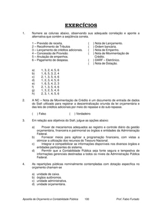 EXERCÍCIOS
1.     Numere as colunas abaixo, observando sua adequada correlação e aponte a
       alternativa que contém a seqüência correta.

       1 – Previsão de receita.                     (    ) Nota de Lançamento.
       2 – Recolhimento de Tributos                 (    ) Ordem bancária.
       3 – Lançamento de créditos adicionais.       (    ) Nota de Empenho.
       4 – Concessão de Provisão.                   (    ) Nota de Movimentação de
       5 – Anulação de empenhos.                           Crédito.
       6 – Pagamento de despesa.                    (    ) DARF – Eletrônico.
                                                    (    ) Nota de Dotação.

       a)      1, 3, 2, 4, 5, 6
       b)      1, 6, 5, 3, 2, 4
       c)      2, 1, 3, 5, 4, 6
       d)      1, 2, 3, 4, 5, 6
       e)      1, 6, 5, 4, 2, 3
       f)      2, 1, 3, 5, 4, 6
       g)      1, 3, 2, 5, 4, 6
       h)      2, 3, 1, 4, 5, 6

2.     A NC – Nota de Movimentação de Crédito é um documento de entrada de dados
       do Siafi utilizado para registrar a descentralização oriunda da lei orçamentária e
       das leis de créditos adicionais por meio do repasse e do sub-repasse.

       (    ) Falso                   (   ) Verdadeiro

3.     Em relação aos objetivos do Siafi, julgue as opções abaixo:

       a)     Prover de mecanismos adequados ao registro e controle diário da gestão
          orçamentária, financeira e patrimonial os órgãos e entidades da Administração
          Federal.
       b)     Fornecer meios para agilizar a programação financeira, com vistas a
          otimizar a utilização dos recursos do Tesouro Nacional.
       c)     Integrar e compatibilizar as informações disponíveis nos diversos órgãos e
          entidades participantes do sistema.
       d)     Permitir que a Contabilidade Pública seja fonte segura e tempestiva de
          informações gerenciais destinadas a todos os níveis da Administração Pública
          Federal.

4.     As repartições públicas nominalmente contempladas com dotação específica no
       orçamento chamam-se

       a)   unidade de caixa.
       b)   órgãos autônomos.
       c)   unidade administrativa.
       d)   unidade orçamentária.




Apostila de Orçamento e Contabilidade Pública    100                     Prof. Fabio Furtado
 