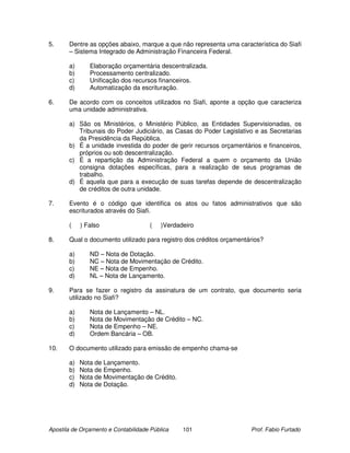 5.     Dentre as opções abaixo, marque a que não representa uma característica do Siafi
       – Sistema Integrado de Administração Financeira Federal.

       a)      Elaboração orçamentária descentralizada.
       b)      Processamento centralizado.
       c)      Unificação dos recursos financeiros.
       d)      Automatização da escrituração.

6.     De acordo com os conceitos utilizados no Siafi, aponte a opção que caracteriza
       uma unidade administrativa.

       a) São os Ministérios, o Ministério Público, as Entidades Supervisionadas, os
          Tribunais do Poder Judiciário, as Casas do Poder Legislativo e as Secretarias
          da Presidência da República.
       b) É a unidade investida do poder de gerir recursos orçamentários e financeiros,
          próprios ou sob descentralização.
       c) É a repartição da Administração Federal a quem o orçamento da União
          consigna dotações específicas, para a realização de seus programas de
          trabalho.
       d) É aquela que para a execução de suas tarefas depende de descentralização
          de créditos de outra unidade.

7.     Evento é o código que identifica os atos ou fatos administrativos que são
       escriturados através do Siafi.

       (    ) Falso                   (   )Verdadeiro

8.     Qual o documento utilizado para registro dos créditos orçamentários?

       a)      ND – Nota de Dotação.
       b)      NC – Nota de Movimentação de Crédito.
       c)      NE – Nota de Empenho.
       d)      NL – Nota de Lançamento.

9.     Para se fazer o registro da assinatura de um contrato, que documento seria
       utilizado no Siafi?

       a)      Nota de Lançamento – NL.
       b)      Nota de Movimentação de Crédito – NC.
       c)      Nota de Empenho – NE.
       d)      Ordem Bancária – OB.

10.    O documento utilizado para emissão de empenho chama-se

       a)   Nota de Lançamento.
       b)   Nota de Empenho.
       c)   Nota de Movimentação de Crédito.
       d)   Nota de Dotação.




Apostila de Orçamento e Contabilidade Pública    101                  Prof. Fabio Furtado
 
