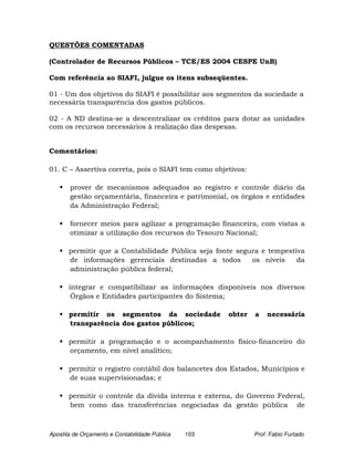 QUESTÕES COMENTADAS

(Controlador de Recursos Públicos – TCE/ES 2004 CESPE UnB)

Com referência ao SIAFI, julgue os itens subseqüentes.

01 - Um dos objetivos do SIAFI é possibilitar aos segmentos da sociedade a
necessária transparência dos gastos públicos.

02 - A ND destina-se a descentralizar os créditos para dotar as unidades
com os recursos necessários à realização das despesas.


Comentários:

01. C – Assertiva correta, pois o SIAFI tem como objetivos:

       prover de mecanismos adequados ao registro e controle diário da
       gestão orçamentária, financeira e patrimonial, os órgãos e entidades
       da Administração Federal;

       fornecer meios para agilizar a programação financeira, com vistas a
       otimizar a utilização dos recursos do Tesouro Nacional;

       permitir que a Contabilidade Pública seja fonte segura e tempestiva
       de informações gerenciais destinadas a todos        os níveis    da
       administração pública federal;

       integrar e compatibilizar as informações disponíveis nos diversos
        Órgãos e Entidades participantes do Sistema;

       permitir os segmentos da sociedade             obter   a   necessária
       transparência dos gastos públicos;

       permitir a programação e o acompanhamento físico-financeiro do
       orçamento, em nível analítico;

       permitir o registro contábil dos balancetes dos Estados, Municípios e
       de suas supervisionadas; e

       permitir o controle da dívida interna e externa, do Governo Federal,
       bem como das transferências negociadas da gestão pública de



Apostila de Orçamento e Contabilidade Pública   103           Prof. Fabio Furtado
 