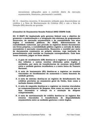 mecanismos adequados para o controle diário          da    execução
       orçamentária, financeira, patrimonial e contábil.


02. E – Assertiva incorreta. O documento utilizado para descentralizar os
créditos é a Nota de Movimentação de Créditos (NC) e não a Nota de
Dotação (ND) descrita na questão.


(Consultor de Orçamentos Senado Federal 2002 CESPE UnB)

03- O SIAFI foi implantado pelo governo federal com o objetivo de
promover a modernização e a integração dos sistemas de programação
financeira, de execução orçamentária e de contabilidade nos seus
órgãos e entidades públicas. No SIAFI, diferentemente da
contabilidade comercial, que procede os registros desses documentos
em livros próprios, a contabilidade pública registra a entrada de dados
necessários à execução orçamentária, financeira e contábil por meio
de documentos constantes no próprio sistema, cuja instrução de
preenchimento está contida na transação correspondente. Com base
nesse contexto, julgue os itens abaixo.

   1. A guia de recebimento (GR) destina-se a registrar a arrecadação
      dos tributos e outras receitas efetivadas pelos órgãos e
      entidades, por meio de transferências de recursos intra-SIAFI
      entre a unidade gestora recolhedora e a conta única do Tesouro
      Nacional.
   2. A nota de lançamento (NL) destina-se a registrar os eventos
      vinculados ao recolhimento de numerário à conta bancária da
      unidade gestora.
   3. A nota de sistema destina-se ao registro de detalhamento dos
      créditos previstos no orçamento geral da União, bem como a
      inclusão desses créditos.
   4. A nota de empenho destina-se a registrar os eventos vinculados
      ao comprometimento de despesa, bem como os casos em que se
      faça necessário o reforço ou a anulação da despesa
      compromissada.
   5. A nota de movimentação de crédito destina-se ao registro dos
      eventos  vinculados    à   transferência   de    disponibilidade
      orçamentária entre as unidades gestoras e entre órgãos.




Apostila de Orçamento e Contabilidade Pública   104        Prof. Fabio Furtado
 