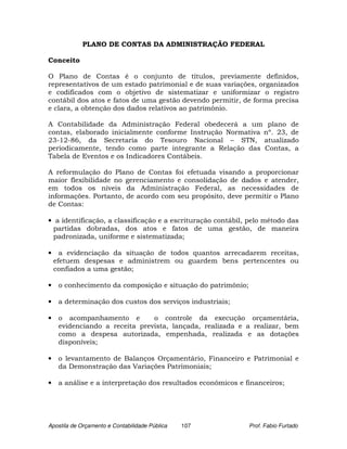 PLANO DE CONTAS DA ADMINISTRAÇÃO FEDERAL

Conceito

O Plano de Contas é o conjunto de títulos, previamente definidos,
representativos de um estado patrimonial e de suas variações, organizados
e codificados com o objetivo de sistematizar e uniformizar o registro
contábil dos atos e fatos de uma gestão devendo permitir, de forma precisa
e clara, a obtenção dos dados relativos ao patrimônio.

A Contabilidade da Administração Federal obedecerá a um plano de
contas, elaborado inicialmente conforme Instrução Normativa nº. 23, de
23-12-86, da Secretaria do Tesouro Nacional – STN, atualizado
periodicamente, tendo como parte integrante a Relação das Contas, a
Tabela de Eventos e os Indicadores Contábeis.

A reformulação do Plano de Contas foi efetuada visando a proporcionar
maior flexibilidade no gerenciamento e consolidação de dados e atender,
em todos os níveis da Administração Federal, as necessidades de
informações. Portanto, de acordo com seu propósito, deve permitir o Plano
de Contas:

• a identificação, a classificação e a escrituração contábil, pelo método das
 partidas dobradas, dos atos e fatos de uma gestão, de maneira
 padronizada, uniforme e sistematizada;

•     a evidenciação da situação de todos quantos arrecadarem receitas,
    efetuem despesas e administrem ou guardem bens pertencentes ou
    confiados a uma gestão;

•    o conhecimento da composição e situação do patrimônio;

•    a determinação dos custos dos serviços industriais;

•    o acompanhamento e         o controle da execução orçamentária,
     evidenciando a receita prevista, lançada, realizada e a realizar, bem
     como a despesa autorizada, empenhada, realizada e as dotações
     disponíveis;

•    o levantamento de Balanços Orçamentário, Financeiro e Patrimonial e
     da Demonstração das Variações Patrimoniais;

•    a análise e a interpretação dos resultados econômicos e financeiros;




Apostila de Orçamento e Contabilidade Pública   107           Prof. Fabio Furtado
 