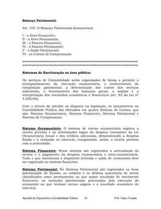 Balanço Patrimonial:

Art. 105. O Balanço Patrimonial demonstrará:

I - o Ativo Financeiro;
II - o Ativo Permanente;
III - o Passivo Financeiro;
IV - o Passivo Permanente;
V - o Saldo Patrimonial;
VI - as Contas de Compensação.

=============================================================
=============================================================

Sistemas de Escrituração na área pública:

Os serviços de Contabilidade serão organizados de forma a permitir o
acompanhamento da execução orçamentária, o conhecimento da
composição patrimonial, a determinação dos custos dos serviços
industriais, o levantamento dos balanços gerais, a análise e a
interpretação dos resultados econômicos e financeiros (art. 85 da Lei nº
4.320/64).

Com o intuito de atender ao disposto na legislação, os lançamentos na
Contabilidade Pública são efetuados em quatro Sistema de Contas, que
são: Sistema Orçamentário, Sistema Financeiro, Sistema Patrimonial e
Sistema de Compensação.


Sistema Orçamentário: O sistema de contas orçamentário registra a
receita prevista e as autorizações legais da despesa constantes da Lei
Orçamentária Anual e dos créditos adicionais, demonstrando a despesa
fixada e a realizada no exercício, comparando, ainda, a receita prevista
com a arrecadada.

Sistema Financeiro: Nesse sistema são registrados a arrecadação da
receita e o pagamento da despesa orçamentária e extra-orçamentária.
Tudo o que movimenta o disponível (entrada e saída de numerário) deve
ser registrado no sistema financeiro.

Sistema Patrimonial: No Sistema Patrimonial são registrados os bens
patrimoniais do Estado, os créditos e os débitos suscetíveis de serem
classificados como permanentes ou que sejam resultado do movimento
financeiro, as variações patrimoniais provocadas pela execução do
orçamento ou que tenham outras origens e o resultado econômico do
exercício.


Apostila de Orçamento e Contabilidade Pública   10      Prof. Fabio Furtado
 