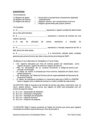 EXERCÍCIOS
13) Correlacione:
(1) Registro do gestor         (   ) Anula total ou parcialmente o lançamento registrado
(2) Registro de sistema              indevidamente.
(3) Registro de estorno        (   ) Registro rotineiro, sem características incomuns.
                               (   ) Registro apresentado pelo próprio sistema.

14) Complete:
a) O ______________________________ representa o registro contábil de determinado
ato ou fato administrativo.
b) A _______________________________ representa o conjunto de eventos de uma
mesma natureza.
c) O      tipo      de    utilização   do       evento   representa    a      situação     do
___________________________ .
d) O _______________________________ representa a variação seqüencial de 001 a
999, dentro de cada classe.
e) A _______________________________ é o instrumento utilizado pelas unidades
gestoras para preenchimento das telas e documentos de entrada do SIAFI.

15) Marque V se a alternativa foi Verdadeira e F se for Falsa:
(    ) Os registros efetuados por meio de eventos podem ser classificados como
       registro de gestor, registro de sistema e registro de estorno.
(    ) Não há necessidade de os usuários fornecerem o código do evento a ser
       utilizado na transação.
(    ) O código do evento é composto por cinco números, dispostos em classe, tipo e
       código seqüencial.
(    ) As atualizações da Tabela de Eventos são de responsabilidade da Secretaria de
       Orçamento Federal.
(    ) A tabela de indicadores contábeis é o mecanismo pelo qual o SIAFI e o SIAFEM
       fazem a ligação entre a tabela de eventos e o roteiro contábil de cada evento.

16) (AFC/STN 1998) A assinatura de contrato de serviço não afeta o patrimônio mas, no
futuro, poderá afetá-lo. Dessa forma, seu registro no SIAFI será procedido com um
evento da seguinte classe:
a)   51.x.xxx – apropriação de despesas.
b)   52.x.xxx – retenções e obrigações.
c)   53.x.xxx – liquidação de obrigações.
d)   54.x.xxx – registros diversos.
e)   40.x.xxx – empenho da despesa.



17) (AFC/STN 1999) A classe constante da Tabela de Eventos que serve para registrar
concessão de créditos orçamentários por meio de provisão é:


Apostila de Orçamento e Contabilidade Pública      113                     Prof. Fabio Furtado
 