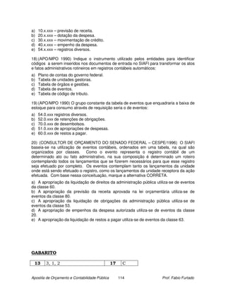 a)   10.x.xxx – previsão de receita.
b)   20.x.xxx – dotação da despesa.
c)   30.x.xxx – movimentação de crédito.
d)   40.x.xxx – empenho da despesa.
e)   54.x.xxx – registros diversos.

18) (APO/MPO 1990) Indique o instrumento utilizado pelos entidades para identificar
códigos a serem inseridos nos documentos de entrada no SIAFI para transformar os atos
e fatos administrativos rotineiros em registros contábeis automáticos:
a)   Plano de contas do governo federal.
b)   Tabela de unidades gestoras.
c)   Tabela de órgãos e gestões.
d)   Tabela de eventos.
e)   Tabela de código de tributo.

19) (APO/MPO 1990) O grupo constante da tabela de eventos que enquadraria a baixa de
estoque para consumo através de requisição seria o de eventos:
a)   54.0.xxx registros diversos.
b)   52.0.xxx de retenções de obrigações.
c)   70.0.xxx de desembolsos.
d)   51.0.xxx de apropriações de despesas.
e)   60.0.xxx de restos a pagar.

20) (CONSULTOR DE ORÇAMENTO DO SENADO FEDERAL – CESPE/1996) O SIAFI
baseia-se na utilização de eventos contábeis, ordenados em uma tabela, na qual são
organizados por classes. Como o evento representa o registro contábil de um
determinado ato ou fato administrativo, na sua composição é determinado um roteiro
contemplando todos os lançamentos que se fizerem necessários para que esse registro
seja efetuado por completo. Os eventos contemplam tanto os lançamentos da unidade
onde está sendo efetuado o registro, como os lançamentos da unidade receptora da ação
efetuada. Com base nessa conceituação, marque a alternativa CORRETA.
a) A apropriação da liquidação de direitos da administração pública utiliza-se de eventos
da classe 60.
b) A apropriação da previsão da receita aprovada na lei orçamentária utiliza-se de
eventos da classe 80.
c) A apropriação da liquidação de obrigações da administração pública utiliza-se de
eventos da classe 53.
d) A apropriação de empenhos da despesa autorizada utiliza-se de eventos da classe
20.
e) A apropriação da liquidação de restos a pagar utiliza-se de eventos da classe 63.




GABARITO

 13      3, 1, 2                                17     C


Apostila de Orçamento e Contabilidade Pública        114               Prof. Fabio Furtado
 