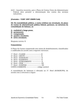 (4) E – Assertiva incorreta, pois o Plano de Contas Único da Administração
    Federal deve permitir a determinação dos custos dos serviços
    industriais.


(Contador – TJDF 1997 CESPE UnB)

02- Na contabilidade pública, a conta créditos em circulação, do plano
de contas da administração pública federal, pertence, na estrutura da
consolidação de balanço, ao

A - realizável a longo prazo.
B - permanente.
C - compensado.
D - passivo circulante.
E - ativo circulante.

Resposta correta: E

Comentários:

O Plano de Contas compreende sete níveis de desdobramento, classificados
e codificados de acordo com a seguinte estrutura:

1º. Nível – CLASSE -------------------------X
2º. Nível – GRUPO ------------------------- X
3º. Nível – SUBGRUPO -------------------- X
4º. Nível – ELEMENTO -------------------- X
5º. Nível – SUBELEMENTO -------------- X
6º. Nível – ITEM ---------------------------- XX
7º. Nível – SUBITEM ----------------------- XX
CONTA CORRENTE ------------------código variável

A consolidação de balanços é efetuada no 3º. Nível (SUBGRUPO), de
acordo com a estrutura a seguir:




Apostila de Orçamento e Contabilidade Pública   116        Prof. Fabio Furtado
 