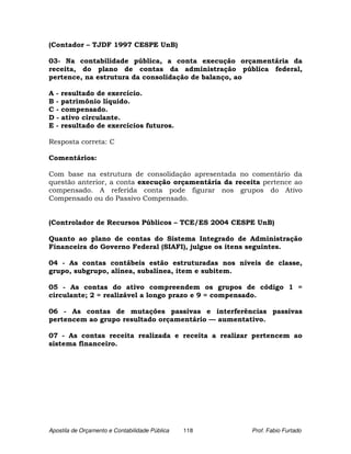 (Contador – TJDF 1997 CESPE UnB)

03- Na contabilidade pública, a conta execução orçamentária da
receita, do plano de contas da administração pública federal,
pertence, na estrutura da consolidação de balanço, ao

A - resultado de exercício.
B - patrimônio líquido.
C - compensado.
D - ativo circulante.
E - resultado de exercícios futuros.

Resposta correta: C

Comentários:

Com base na estrutura de consolidação apresentada no comentário da
questão anterior, a conta execução orçamentária da receita pertence ao
compensado. A referida conta pode figurar nos grupos do Ativo
Compensado ou do Passivo Compensado.


(Controlador de Recursos Públicos – TCE/ES 2004 CESPE UnB)

Quanto ao plano de contas do Sistema Integrado de Administração
Financeira do Governo Federal (SIAFI), julgue os itens seguintes.

04 - As contas contábeis estão estruturadas nos níveis de classe,
grupo, subgrupo, alínea, subalínea, item e subitem.

05 - As contas do ativo compreendem os grupos de código 1 =
circulante; 2 = realizável a longo prazo e 9 = compensado.

06 - As contas de mutações passivas e interferências passivas
pertencem ao grupo resultado orçamentário — aumentativo.

07 - As contas receita realizada e receita a realizar pertencem ao
sistema financeiro.




Apostila de Orçamento e Contabilidade Pública   118     Prof. Fabio Furtado
 