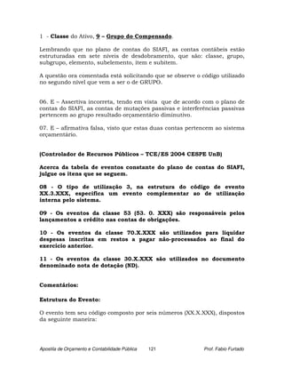 1 - Classe do Ativo, 9 – Grupo do Compensado.

Lembrando que no plano de contas do SIAFI, as contas contábeis estão
estruturadas em sete níveis de desdobramento, que são: classe, grupo,
subgrupo, elemento, subelemento, item e subitem.

A questão ora comentada está solicitando que se observe o código utilizado
no segundo nível que vem a ser o de GRUPO.


06. E – Assertiva incorreta, tendo em vista que de acordo com o plano de
contas do SIAFI, as contas de mutações passivas e interferências passivas
pertencem ao grupo resultado orçamentário diminutivo.

07. E – afirmativa falsa, visto que estas duas contas pertencem ao sistema
orçamentário.


(Controlador de Recursos Públicos – TCE/ES 2004 CESPE UnB)

Acerca da tabela de eventos constante do plano de contas do SIAFI,
julgue os itens que se seguem.

08 - O tipo de utilização 3, na estrutura do código de evento
XX.3.XXX, especifica um evento complementar ao de utilização
interna pelo sistema.

09 - Os eventos da classe 53 (53. 0. XXX) são responsáveis pelos
lançamentos a crédito nas contas de obrigações.

10 - Os eventos da classe 70.X.XXX são utilizados para liquidar
despesas inscritas em restos a pagar não-processados ao final do
exercício anterior.

11 - Os eventos da classe 30.X.XXX são utilizados no documento
denominado nota de dotação (ND).


Comentários:

Estrutura do Evento:

O evento tem seu código composto por seis números (XX.X.XXX), dispostos
da seguinte maneira:




Apostila de Orçamento e Contabilidade Pública   121        Prof. Fabio Furtado
 