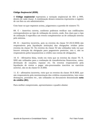 Código Seqüencial (XXX)

O Código seqüencial representa a variação seqüencial de 001 a 999,
dentro de cada classe. A combinação desses números representa o registro
de um fato ou ato administrativo.

Com base no que expomos acima, julgaremos a questão de número 73.

08. C – Assertiva correta, conforme podemos verificar nas codificações
correspondentes ao tipo de utilização do evento, onde, fica claro que o tipo
de utilização 3 especifica um evento complementar ao de utilização interna
pelo sistema.

09. E – Assertiva incorreta, pois os eventos da classe 53 (53.0.XXX) são
responsáveis pela liquidação (extinção) das obrigações retidas pelos
eventos da classe 52. Os eventos da classe 52 são utilizados toda vez que
houver retenção da obrigação para pagamento posterior, isto é, são os
responsáveis pelos lançamentos a crédito nas contas de obrigações.

10. E - Afirmativa falsa, tendo em vista que os eventos da classe 70. X.
XXX são utilizados para a realização de transferências financeiras, como:
devolução de cauções; repasse etc. Os eventos responsáveis pela
liquidação de restos a pagar não-processados inscritos no exercício
anterior, são os da classe 61.X.XXX.

11. E – afirmativa incorreta, visto que os eventos da classe 30.X.XXX, que
são responsáveis pela movimentação dos créditos orçamentários, tais como
destaques, provisões etc., são utilizados no documento denominado nota
de crédito (NC).

Para melhor compreensão, apresentamos o quadro abaixo:




Apostila de Orçamento e Contabilidade Pública   123         Prof. Fabio Furtado
 