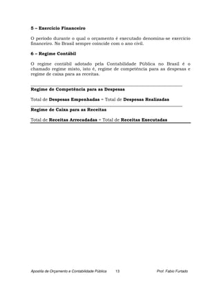 5 – Exercício Financeiro

O período durante o qual o orçamento é executado denomina-se exercício
financeiro. No Brasil sempre coincide com o ano civil.

6 – Regime Contábil

O regime contábil adotado pela Contabilidade Pública no Brasil é o
chamado regime misto, isto é, regime de competência para as despesas e
regime de caixa para as receitas.

______________________________________________________________________
Regime de Competência para as Despesas

Total de Despesas Empenhadas = Total de Despesas Realizadas
______________________________________________________________________
Regime de Caixa para as Receitas

Total de Receitas Arrecadadas = Total de Receitas Executadas




Apostila de Orçamento e Contabilidade Pública   13        Prof. Fabio Furtado
 