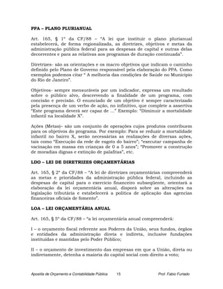 PPA – PLANO PLURIANUAL

Art. 165, § 1º da CF/88 – “A lei que instituir o plano plurianual
estabelecerá, de forma regionalizada, as diretrizes, objetivos e metas da
administração pública federal para as despesas de capital e outras delas
decorrentes e para as relativas aos programas de duração continuada”.

Diretrizes- são as orientações e os macro objetivos que indicam o caminho
definido pelo Plano de Governo responsável pela elaboração do PPA. Como
exemplos podemos citar “ A melhoria das condições de Saúde no Município
do Rio de Janeiro”.

Objetivos- sempre mensuráveis por um indicador, expressa um resultado
sobre o público alvo, descrevendo a finalidade de um programa, com
concisão e precisão. O enunciado de um objetivo é sempre caracterizado
pela presença de um verbo de ação, no infinitivo, que complete a assertiva
“Este programa deverá ser capaz de ...” Exemplo: “Diminuir a mortalidade
infantil na localidade X”.

Ações (Metas)– são um conjunto de operações cujos produtos contribuem
para os objetivos do programa. Por exemplo: Para se reduzir a mortalidade
infantil no bairro X, serão necessárias as realizações de diversas ações,
tais como “Execução da rede de esgoto do bairro”; “executar campanha de
vacinação em massa em crianças de 0 a 5 anos”; “Promover a construção
de moradias dignas e extinção de palafitas”, etc.

LDO – LEI DE DIRETRIZES ORÇAMENTÁRIAS

Art. 165, § 2º da CF/88 – “A lei de diretrizes orçamentárias compreenderá
as metas e prioridades da administração pública federal, incluindo as
despesas de capital para o exercício financeiro subseqüente, orientará a
elaboração da lei orçamentária anual, disporá sobre as alterações na
legislação tributária e estabelecerá a política de aplicação das agencias
financeiras oficiais de fomento”.

LOA – LEI ORÇAMENTÁRIA ANUAL

Art. 165, § 5º da CF/88 – “a lei orçamentária anual compreenderá:

I – o orçamento fiscal referente aos Poderes da União, seus fundos, órgãos
e entidades da administração direta e indireta, inclusive fundações
instituídas e mantidas pelo Poder Público;

II – o orçamento de investimento das empresas em que a União, direta ou
indiretamente, detenha a maioria do capital social com direito a voto;



Apostila de Orçamento e Contabilidade Pública   15        Prof. Fabio Furtado
 