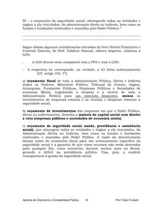III – o orçamento da seguridade social, abrangendo todas as entidades e
órgãos a ela vinculados, da administração direta ou indireta, bem como os
fundos e fundações instituídos e mantidos pelo Poder Público.”

--------------------------------------------------------------------------------------------
--------------------------------------------------------------------------------------------

Segue abaixo algumas considerações extraídas do livro Direito Financeiro e
Controle Externo, do Prof. Valdecir Pascoal, editora Impetus, relativas à
LOA:

-      A LOA deverá estar compatível com o PPA e com a LDO.

-   A respectiva lei corresponde, na verdade, a 03 (três) suborçamentos
         (CF, artigo 165, 5º):

a) orçamento fiscal de toda a Administração Pública, Direta e Indireta
(todos os Poderes, Ministério Público, Tribunal de Contas, órgãos,
Autarquias, Fundações Públicas, Empresas Públicas e Sociedades de
economia Mista), englobando a despesa e a receita de toda a
Administração Pública para um exercício financeiro, menos os
investimentos de empresas estatais e as receitas e despesas relativas à
seguridade social;

b) orçamento de investimentos das empresas em que o Poder Público,
direta ou indiretamente, detenha a maioria do capital social com direito
a voto (empresas públicas e sociedades de economia mista);

c) orçamento da seguridade social (saúde, previdência e assistência
social), que abrangerá todas as entidades e órgãos a ela vinculados, da
Administração Direta ou Indireta, bem como os fundos e fundações
instituídos e mantidos pelo Poder Público. A razão da desvinculação
dessas ações do orçamento fiscal para um suborçamento especifico da
seguridade social é a garantia de que esses recursos não serão desviados
para qualquer fim, como aconteceu durante muitos anos no Brasil,
gerando o déficit na previdência pública. Visa, pois, a conferir
transparência à gestão da seguridade social.




Apostila de Orçamento e Contabilidade Pública   16                      Prof. Fabio Furtado
 