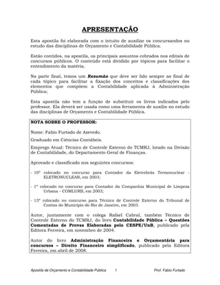 APRESENTAÇÃO
Esta apostila foi elaborada com o intuito de auxiliar os concursandos no
estudo das disciplinas de Orçamento e Contabilidade Pública.

Estão contidos, na apostila, os principais assuntos cobrados nos editais de
concursos públicos. O conteúdo está dividido por tópicos para facilitar o
entendimento da matéria.

Na parte final, temos um Resumão que deve ser lido sempre ao final de
cada tópico para facilitar a fixação dos conceitos e classificações dos
elementos que compõem a Contabilidade aplicada à Administração
Pública;

Esta apostila não tem a função de substituir os livros indicados pelo
professor. Ela deverá ser usada como uma ferramenta de auxílio no estudo
das disciplinas de Orçamento e Contabilidade Pública.

NOTA SOBRE O PROFESSOR:

Nome: Fabio Furtado de Azevedo.
Graduado em Ciências Contábeis.
Emprego Atual: Técnico de Controle Externo do TCMRJ, lotado na Divisão
de Contabilidade, do Departamento Geral de Finanças.

Aprovado e classificado nos seguintes concursos:

- 10º colocado no concurso para Contador da Eletrobrás Termonuclear -
      ELETRONUCLEAR, em 2003;

- 1º colocado no concurso para Contador da Companhia Municipal de Limpeza
       Urbana - COMLURB, em 2003;

- 13º colocado no concurso para Técnico de Controle Externo do Tribunal de
      Contas do Município do Rio de Janeiro, em 2003.

Autor, juntamente com o colega Rafael Cabral, também Técnico de
Controle Externo do TCMRJ, do livro Contabilidade Pública – Questões
Comentadas de Provas Elaboradas pelo CESPE/UnB, publicado pela
Editora Ferreira, em novembro de 2004.

Autor do livro Administração Financeira e Orçamentária para
concursos – Direito Financeiro simplificado, publicado pela Editora
Ferreira, em abril de 2008.



Apostila de Orçamento e Contabilidade Pública   1         Prof. Fabio Furtado
 
