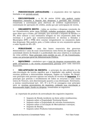 PERIODICIDADE (ANUALIDADE) – o orçamento deve ter vigência
limitada a um período anual.

      EXCLUSIVIDADE – a lei de meios (LOA) não poderá conter
dispositivo estranho à fixação das despesas e previsão das receitas,
ressalvada a autorização para abertura de créditos suplementares e
contratação de operações de crédito, ainda que por antecipação de receita.

       ORÇAMENTO BRUTO – todas as receitas e despesas constarão da
Lei Orçamentária pelos seus TOTAIS, vedadas quaisquer deduções. Isso
quer dizer que a União, por exemplo, que arrecada o Imposto de Renda e o
IPI, deve colocar a sua estimativa integral no seu orçamento (lado das
receitas) e a parte que constitucionalmente se destina a Estados e
Municípios (FPE e FPM) deve constar integralmente no orçamento (lado
das despesas). Não poderá, pois, a União colocar no seu orçamento apenas
o valor líquido do IR e IPI.

      PUBLICIDADE – uma das bases essenciais dos governos
democráticos e uma de suas características como forma de organização da
autoridade dentro do Estado é a publicidade dos atos relativos à condução
da coisa pública. Esse princípio está contido no art. 37 da Constituição,
como um princípio geral da Administração Pública.

      EQUILÍBRIO – estabelece que o total da despesa orçamentária não
pode ultrapassar o da receita orçamentária prevista para cada exercício
financeiro.

       NÃO-AFETAÇÃO DA RECEITA – o principio da não-afetação ou da
não-vinculação da receita significa que o legislador não poderá vincular
receitas públicas a determinadas despesas, órgãos ou fundos. No Brasil,
este principio está previsto apenas em relação às receitas de impostos. É o
principio que postula o recolhimento de todos os recursos a uma caixa
única do Tesouro, sem discriminação quanto a sua destinação. Entretanto,
a norma constitucional (art. 167, IV e § 4º) só consagrou esse principio
para as receitas provenientes de impostos, vedando sua vinculação a
determinado órgão, fundo ou despesa, ressalvadas as seguintes:


   a) repartição do produto da arrecadação dos seguintes impostos

                   Imposto    de Renda incidente na fonte sobre rendimentos;
                   Imposto    sobre a Propriedade Territorial Rural;
                   Imposto    sobre a Propriedade de veículos Automotores;
                   Imposto    sobre a Circulação de Mercadorias e serviços;
                   Imposto    de Renda;
                   Imposto    sobre Produtos Industrializados.


Apostila de Orçamento e Contabilidade Pública   19             Prof. Fabio Furtado
 