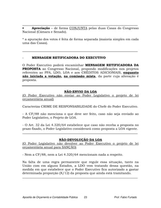 _________________________________________________________________________
•     Apreciação – de forma CONJUNTA pelas duas Casas do Congresso
Nacional (Câmara e Senado).

* a apuração dos votos é feita de forma separada (maioria simples em cada
uma das Casas).

_________________________________________________________________________

-      MENSAGEM RETIFICADORA DO EXECUTIVO

O Poder Executivo poderá encaminhar MENSAGEM RETIFICADORA DA
PROPOSTA ao Congresso Nacional, propondo modificações nos projetos
referentes ao PPA, LDO, LOA e aos CRÉDITOS ADICIONIAIS, enquanto
não iniciada a votação, na comissão mista, da parte cuja alteração é
proposta.


                       NÃO-ENVIO DA LOA
(O Poder Executivo não enviar ao Poder Legislativo o projeto de lei
orçamentária anual)

Caracteriza CRIME DE RESPONSABILIDADE do Chefe do Poder Executivo.

- A CF/88 não menciona o que deve ser feito, caso não seja enviado ao
Poder Legislativo, o Projeto de LOA.

- O Art. 32 da Lei 4.320/64 estabelece que caso não receba a proposta no
prazo fixado, o Poder Legislativo considerará como proposta a LOA vigente.
_________________________________________________________________________

                      NÃO-DEVOLUÇÃO DA LOA
(O Poder Legislativo não devolver ao Poder Executivo o projeto de lei
orçamentária anual para SANÇÃO)

- Nem a CF/88, nem a Lei 4.320/64 mencionam nada a respeito.

Na falta de uma regra permanente que regule essa situação, tanto na
União com em alguns Estados, a LDO vem tratando dessa questão, na
medida em que estabelece que o Poder Executivo fica autorizado a gastar
determinada proporção (X/12) da proposta que ainda está tramitando.
_________________________________________________________________________




Apostila de Orçamento e Contabilidade Pública   23        Prof. Fabio Furtado
 