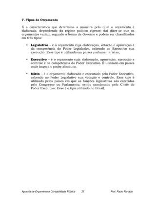 7. Tipos de Orçamento

É a característica que determina a maneira pela qual o orçamento é
elaborado, dependendo do regime político vigente; daí dizer-se que os
orçamentos variam segundo a forma de Governo e podem ser classificados
em três tipos:

       Legislativo – é o orçamento cuja elaboração, votação e aprovação é
       da competência do Poder Legislativo, cabendo ao Executivo sua
       execução. Esse tipo é utilizado em países parlamentaristas;

       Executivo – é o orçamento cuja elaboração, aprovação, execução e
       controle é da competência do Poder Executivo. É utilizado em países
       onde impera o poder absoluto;

       Misto – é o orçamento elaborado e executado pelo Poder Executivo,
       cabendo ao Poder Legislativo sua votação e controle. Esse tipo é
       utilizado pelos países em que as funções legislativas são exercidas
       pelo Congresso ou Parlamento, sendo sancionado pelo Chefe do
       Poder Executivo. Esse é o tipo utilizado no Brasil.




Apostila de Orçamento e Contabilidade Pública   27        Prof. Fabio Furtado
 