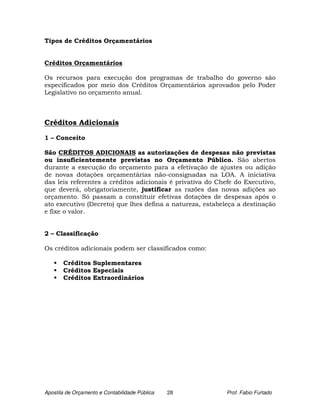 Tipos de Créditos Orçamentários


Créditos Orçamentários

Os recursos para execução dos programas de trabalho do governo são
especificados por meio dos Créditos Orçamentários aprovados pelo Poder
Legislativo no orçamento anual.



Créditos Adicionais

1 – Conceito

São CRÉDITOS ADICIONAIS as autorizações de despesas não previstas
ou insuficientemente previstas no Orçamento Público. São abertos
durante a execução do orçamento para a efetivação de ajustes ou adição
de novas dotações orçamentárias não-consignadas na LOA. A iniciativa
das leis referentes a créditos adicionais é privativa do Chefe do Executivo,
que deverá, obrigatoriamente, justificar as razões das novas adições ao
orçamento. Só passam a constituir efetivas dotações de despesas após o
ato executivo (Decreto) que lhes defina a natureza, estabeleça a destinação
e fixe o valor.


2 – Classificação

Os créditos adicionais podem ser classificados como:

       Créditos Suplementares
       Créditos Especiais
       Créditos Extraordinários




Apostila de Orçamento e Contabilidade Pública   28         Prof. Fabio Furtado
 