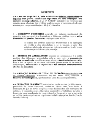IMPORTANTE

A CF, em seu artigo 167, V, veda a abertura de crédito suplementar ou
especial sem prévia autorização legislativa ou sem indicações dos
recursos correspondentes. A Lei nº 4.320/64 estabelece os recursos que
servirão para abertura dos créditos suplementares e especiais, desde que
não estejam comprometidos (art. 43, § 1º). São eles:



1 - SUPERÁVIT FINANCEIRO apurado em balanço patrimonial do
exercício anterior; superávit financeiro é a diferença positiva entre o ativo
financeiro e o passivo financeiro, conjugando-se, ainda:

           -   os saldos dos créditos adicionais transferidos e as operações
               de crédito a eles vinculadas; e, se já houver, o valor dos
               créditos adicionais abertos no próprio exercício, tendo como
               fonte o superávit financeiro, ou seja:


2 – EXCESSO DE ARRECADAÇÃO: excesso de arrecadação é o saldo
positivo das diferenças acumuladas mês a mês entre a arrecadação
prevista e a realizada, considerando-se, ainda, a tendência do exercício.
Para o fim de apurar os recursos utilizáveis, provenientes de excesso de
arrecadação, deduzir-se-á a importância dos créditos extraordinários
abertos no exercício.


3 – ANULAÇÃO PARCIAL OU TOTAL DE DOTAÇÕES orçamentárias ou
de créditos adicionais, autorizados em Lei. Nessa fonte, inclui-se a
Reserva de Contingência, que também é uma dotação orçamentária.


4 – OPERAÇÕES DE CRÉDITO autorizadas, em forma que, juridicamente,
possibilite ao Poder Executivo realizá-las. Neste caso, não basta a
indicação de que as novas despesas serão financiadas por operações de
créditos. É necessário que o Executivo demonstre a viabilidade jurídica e
financeira para a realização do empréstimo (ex: demonstrar que a operação
de crédito está cumprindo os requisitos estabelecidos pelas Resoluções do
Senado Federal).




Apostila de Orçamento e Contabilidade Pública   30          Prof. Fabio Furtado
 