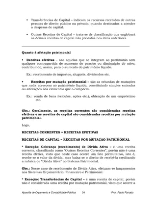 Transferências de Capital – indicam os recursos recebidos de outras
        pessoas de direito público ou privado, quando destinados a atender
        a despesas de capital.

        Outras Receitas de Capital – trata-se de classificação que englobará
        as demais receitas de capital não previstas nos itens anteriores.

______________________________________________________________________

Quanto à afetação patrimonial

• Receitas efetivas – são aquelas que se integram ao patrimônio sem
qualquer contrapartida de aumento do passivo ou diminuição do ativo,
contribuindo, assim, para o aumento do patrimônio líquido.

   Ex.: recebimento de impostos, aluguéis, dividendos etc.

•     Receitas por mutação patrimonial – são as oriundas de mutações
que nada acrescem ao patrimônio líquido, constituindo simples entradas
ou alterações nos elementos que o compõem.

   Ex.: venda de bens (veículos, ações etc.), obtenção de um empréstimo
         etc.


Obs.: Geralmente, as receitas correntes são consideradas receitas
efetivas e as receitas de capital são consideradas receitas por mutação
patrimonial.

Logo,

RECEITAS CORRENTES = RECEITAS EFETIVAS

RECEITAS DE CAPITAL = RECEITAS POR MUTAÇÃO PATRIMONIAL

* Exceção: Cobrança (recebimento) de Dívida Ativa – é uma receita
corrente, classificada como “Outras Receitas Correntes”, porém não é uma
receita efetiva, visto que neste caso ocorre um fato permutativo, isto é,
recebe-se o valor da dívida, mas baixa-se o direito de recebê-la creditando
a rubrica de “Dívida Ativa” no Sistema Patrimonial.

Obs.: Nesse caso de recebimento de Dívida Ativa, efetuam-se lançamentos
nos Sistemas Orçamentário, Financeiro e Patrimonial.

* Exceção: Transferências de Capital – é uma receita de capital, porém
não é considerada uma receita por mutação patrimonial, visto que ocorre a


Apostila de Orçamento e Contabilidade Pública   34           Prof. Fabio Furtado
 