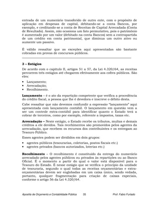 entrada de um numerário transferido de outro ente, com o propósito de
aplicação em despesas de capital, debitando-se a conta Bancos, por
exemplo, e creditando-se a conta de Receitas de Capital Arrecadada (Conta
de Resultado). Assim, não ocasiona um fato permutativo, pois o patrimônio
é aumentado por um valor (debitado na conta Bancos) sem a contrapartida
de um crédito em conta patrimonial, que diminua um outro ativo ou
aumente um passivo.

É válido ressaltar que as exceções aqui apresentadas são bastante
cobradas em provas de concursos públicos.
______________________________________________________________________

3 – Estágios
De acordo com o capítulo II, artigos 51 a 57, da Lei 4.320/64, as receitas
percorrem três estágios até chegarem efetivamente aos cofres públicos. São
eles:
•   Lançamento;
•   Arrecadação;
•   Recolhimento.
Lançamento – é o ato da repartição competente que verifica a procedência
do crédito fiscal, a pessoa que lhe é devedora e inscreve o débito desta.
Cabe ressaltar que não devemos confundir a expressão “lançamento” aqui
apresentada com lançamento contábil. O lançamento em questão vem a
ser um controle extra-contábil para identificar quanto o Estado terá a
cobrar de terceiros, como por exemplo, referente a impostos, taxas etc.
Arrecadação – Neste estágio, o Estado recebe os tributos, multas e demais
créditos a ele devidos. Tais recebimentos são promovidos pelos agentes da
arrecadação, que recebem os recursos dos contribuintes e os entregam ao
Tesouro Público.
Esses agentes podem ser divididos em dois grupos:
•   agentes públicos (tesourarias, coletorias, postos fiscais etc.)
•   agentes privados (bancos autorizados, loterias etc.)

Recolhimento – O recolhimento é constituído da entrega do numerário
arrecadado pelos agentes públicos ou privados às repartições ou ao Banco
Oficial. É o momento a partir do qual o valor está disponível para o
Tesouro do Estado. É nesse estágio que se verifica o princípio da unidade
de tesouraria, segundo o qual todas as receitas orçamentárias e extra-
orçamentárias devem ser englobadas em um caixa único, sendo vedada,
portanto, qualquer fragmentação para criação de caixas especiais,
conforme o artigo 56 da Lei 4.320/64.



Apostila de Orçamento e Contabilidade Pública   35             Prof. Fabio Furtado
 