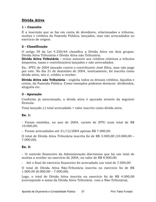 Dívida Ativa
1 – Conceito
É a inscrição que se faz em conta de devedores, relacionadas a tributos,
multas e créditos da Fazenda Pública, lançados, mas não arrecadados no
exercício de origem.

2 - Classificação
O artigo 39 da Lei 4.320/64 classifica a Dívida Ativa em dois grupos:
Dívida Ativa Tributária e Dívida Ativa não Tributária.
Dívida Ativa Tributária – reúne somente aos créditos relativos a tributos
(impostos, taxas e contribuições) lançados e não arrecadados.
Ex.: IPTU de 2004 lançado contra o contribuinte José Silva, mas não pago
por este. No dia 31 de dezembro de 2004, teoricamente, foi inscrito como
dívida ativa, isto é, crédito a receber.
Dívida Ativa não Tributária – engloba todos os demais créditos, líquidos e
certos, da Fazenda Pública. Como exemplos podemos destacar: dividendos,
aluguéis etc.

3 - Apuração
Conforme já mencionado, a dívida ativa é apurada através da seguinte
fórmula:
Total lançado (-) total arrecadado = valor inscrito como dívida ativa.

Ex. 1:

- Foram emitidos, no ano de 2004, carnês de IPTU num total de R$
10.000,00.
- Foram arrecadados até 31/12/2004 apenas R$ 7.000,00.
O total de Dívida Ativa Tributária inscrita foi de R$ 3.000,00 (10.000,00 –
7.000,00).

Ex. 2:

- O controle financeiro da Administração discrimina que há um total de
multas a receber no exercício de 2004, no valor de R$ 8.000,00.
-   Até o final do exercício financeiro foi arrecadado um total de 7.000,00.
O total de Dívida Ativa Não-Tributária inscrita no exercício foi de R$
1.000,00 (8.000,00 – 7.000,00).
Logo, o total de Dívida Ativa inscrita no exercício foi de R$ 4.000,00
(corresponde a soma da Dívida Ativa Tributária com a Não-Tributária).


Apostila de Orçamento e Contabilidade Pública   37           Prof. Fabio Furtado
 