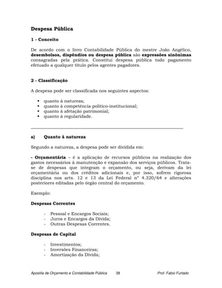Despesa Pública

1 - Conceito

De acordo com o livro Contabilidade Pública do mestre João Angélico,
desembolsos, dispêndios ou despesa pública são expressões sinônimas
consagradas pela prática. Constitui despesa pública todo pagamento
efetuado a qualquer título pelos agentes pagadores.


2 - Classificação

A despesa pode ser classificada nos seguintes aspectos:

       quanto    à   natureza;
       quanto    à   competência político-institucional;
       quanto    à   afetação patrimonial;
       quanto    à   regularidade.

______________________________________________________________________

a)     Quanto à natureza

Segundo a natureza, a despesa pode ser dividida em:

- Orçamentária – é a aplicação de recursos públicos na realização dos
gastos necessários à manutenção e expansão dos serviços públicos. Trata-
se de despesas que integram o orçamento, ou seja, derivam da lei
orçamentária ou dos créditos adicionais e, por isso, sofrem rigorosa
disciplina nos arts. 12 e 13 da Lei Federal nº 4.320/64 e alterações
posteriores editadas pelo órgão central do orçamento.

Exemplo:

Despesas Correntes

       -   Pessoal e Encargos Sociais;
       -   Juros e Encargos da Dívida;
       -   Outras Despesas Correntes.

Despesas de Capital

       -   Investimentos;
       -   Inversões Financeiras;
       -   Amortização da Dívida;



Apostila de Orçamento e Contabilidade Pública   38         Prof. Fabio Furtado
 