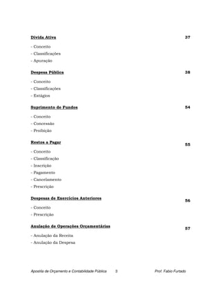 Dívida Ativa                                                          37

- Conceito
- Classificações
- Apuração

Despesa Pública                                                       38

- Conceito
- Classificações
- Estágios

Suprimento de Fundos                                                  54

- Conceito
- Concessão
- Proibição

Restos a Pagar
                                                                      55
- Conceito
- Classificação
- Inscrição
- Pagamento
- Cancelamento
- Prescrição

Despesas de Exercícios Anteriores
                                                                      56
- Conceito
- Prescrição

Anulação de Operações Orçamentárias
                                                                      57
- Anulação da Receita
- Anulação da Despesa




Apostila de Orçamento e Contabilidade Pública   3   Prof. Fabio Furtado
 