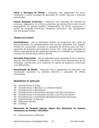 Juros e Encargos da Dívida – despesas com pagamento de juros,
comissões e outros encargos de operações de crédito internas e externas
contratadas.

Outras Despesas Correntes – despesas com aquisição de material de
consumo, pagamento de serviços prestados por pessoa física sem vínculo
empregatício ou pessoa jurídica independente de forma contratual, e
outras da categoria econômica “Despesas Correntes”, não classificáveis
nos três grupos acima.


Despesa de Capital

Investimentos – são as aplicações diretas em programas que visem ao
desenvolvimento ou aprimoramento dos serviços prestados pelo Estado,
através de construções, inclusive a aquisição de terrenos para este fim e
aquisição de materiais permanentes novos, bem como para aquisição de
títulos representativos do capital de empresas ou entidades que impliquem
aumento do PIB (Produto Interno Bruto).

Inversões Financeiras – são as aplicações para aquisição de bens imóveis,
quando não destinados a edificações, ou outros bens patrimoniais já em
utilização, constituição e/ou aumento de capital de empresas comerciais
e/ou financeiras.

Amortização da Dívida – despesas com o pagamento do principal e da
atualização monetária ou cambial referente a operações de crédito
contratadas.


Modalidades de Aplicação

20   –   Transferências à União
30   –   Transferências a Estados e ao Distrito Federal
40   –   Transferências a Municípios
50   –   Transferências a Instituições Privadas sem Fins Lucrativos
60   –   Transferências a Instituições Privadas com Fins Lucrativos
70   –   Transferências a Instituições Multigovernamentais Nacionais
80   –   Transferências ao Exterior
90   –   Aplicações Diretas
99   –   A Definir

Elementos da Despesa (apenas alguns dos elementos de despesa
constantes na Portaria 163/2001)

01 – Aposentadorias e Reformas


Apostila de Orçamento e Contabilidade Pública   44           Prof. Fabio Furtado
 