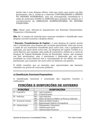 porém não é uma despesa efetiva, visto que neste caso ocorre um fato
   permutativo, isto é, recebe-se o material, CONTABILIZANDO A DÉBITO
   NO SISTEMA PATRIMONIAL, mas em contrapartida contabiliza-se a
   saída de numerário (CAIXA ou BANCOS) para quitação da compra ou o
   reconhecimento da OBRIGAÇÃO (FORNECEDORES), NO SISTEMA
   FINANCEIRO.


Obs.: Nesse caso, efetuam-se lançamentos nos Sistemas Orçamentário,
Financeiro e Patrimonial.

Obs. 2 : A compra de material para consumo imediato é classificada como
despesa corrente (custeio) e despesa efetiva

* Exceção: Transferências de Capital – é uma despesa de capital, porém
não é considerada uma despesa por mutação patrimonial, visto que ocorre
a saída de um numerário transferido para outro ente, com o propósito de
aplicação, por parte deste outro ente, em despesas de capital. Credita-se a
conta Bancos, por exemplo, pela saída de numerário e debita-se a conta de
Despesa de Capital Realizada (Conta de Resultado). Assim, não ocasiona
um fato permutativo, pois o patrimônio é diminuído por um valor
(creditado na conta Bancos) sem a contrapartida de um débito em conta
patrimonial, que aumente um outro ativo ou diminua um passivo.

È válido ressaltar que as exceções aqui apresentadas são bastante
cobradas em provas de concursos públicos.


c) Classificação Funcional-Programática

A classificação        funcional     é   constituída    das    seguintes     funções         e
subfunções:

      FUNÇÕES E SUBFUNÇÕES DE GOVERNO
      FUNÇÕES                                   SUBFUNÇÕES
01 - Legislativa            031 – Ação Legislativa
                            032 – Controle Externo
02 - Judiciária             061 – Ação Judiciária
                            062 – Defesa do Interesse Público no Processo Judiciário
03 – Essencial à Justiça    091 – Defesa da Ordem Jurídica
                            092 – Representação Judicial e Extrajudicial
04 - Administração          121 – Planejamento e Orçamento
                            122 – Administração Geral
                            123 – Administração Financeira



Apostila de Orçamento e Contabilidade Pública   46                     Prof. Fabio Furtado
 