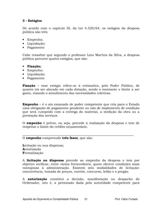 3 - Estágios

De acordo com o capítulo III, da Lei 4.320/64, os estágios da despesa
pública são três:

•   Empenho;
•   Liquidação;
•   Pagamento

Cabe ressaltar que segundo o professor Lino Martins da Silva, a despesa
pública percorre quatro estágios, que são:

•   Fixação;
•   Empenho;
•   Liquidação;
•   Pagamento

Fixação – esse estágio refere-se à estimativa, pelo Poder Público, de
quanto irá ser alocado em cada dotação, sendo o montante o limite a ser
gasto, visando o atendimento das necessidades coletivas.


Empenho – é o ato emanado de poder competente que cria para o Estado
uma obrigação de pagamento pendente ou não de implemento de condição
que será cumprido com a entrega do material, a medição da obra ou a
prestação dos serviços.

O empenho é prévio, ou seja, precede à realização da despesa e tem de
respeitar o limite do crédito orçamentário.

______________________________________________________________________
O empenho compreende três fases, que são:

Licitação ou sua dispensa;
Autorização
Formalização

A licitação ou dispensa precede ao empenho da despesa e tem por
objetivo verificar, entre vários fornecedores, quem oferece condições mais
vantajosas à administração. Existem seis modalidades de licitação:
concorrência, tomada de preços, convite, concurso, leilão e o pregão.

A autorização constitui a decisão, manifestação ou despacho do
Ordenador, isto é, a permissão dada pela autoridade competente para




Apostila de Orçamento e Contabilidade Pública   51        Prof. Fabio Furtado
 