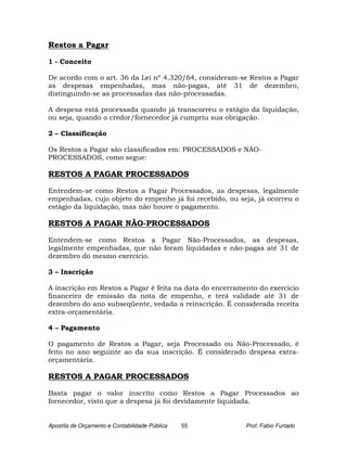 Restos a Pagar

1 - Conceito

De acordo com o art. 36 da Lei nº 4.320/64, consideram-se Restos a Pagar
as despesas empenhadas, mas não-pagas, até 31 de dezembro,
distinguindo-se as processadas das não-processadas.

A despesa está processada quando já transcorreu o estágio da liquidação,
ou seja, quando o credor/fornecedor já cumpriu sua obrigação.

2 – Classificação

Os Restos a Pagar são classificados em: PROCESSADOS e NÃO-
PROCESSADOS, como segue:

RESTOS A PAGAR PROCESSADOS

Entendem-se como Restos a Pagar Processados, as despesas, legalmente
empenhadas, cujo objeto do empenho já foi recebido, ou seja, já ocorreu o
estágio da liquidação, mas não houve o pagamento.

RESTOS A PAGAR NÃO-PROCESSADOS

Entendem-se como Restos a Pagar Não-Processados, as despesas,
legalmente empenhadas, que não foram liquidadas e não-pagas até 31 de
dezembro do mesmo exercício.

3 – Inscrição

A inscrição em Restos a Pagar é feita na data do encerramento do exercício
financeiro de emissão da nota de empenho, e terá validade até 31 de
dezembro do ano subseqüente, vedada a reinscrição. É considerada receita
extra-orçamentária.

4 – Pagamento

O pagamento de Restos a Pagar, seja Processado ou Não-Processado, é
feito no ano seguinte ao da sua inscrição. É considerado despesa extra-
orçamentária.

RESTOS A PAGAR PROCESSADOS

Basta pagar o valor inscrito como Restos a Pagar Processados ao
fornecedor, visto que a despesa já foi devidamente liquidada.


Apostila de Orçamento e Contabilidade Pública   55        Prof. Fabio Furtado
 