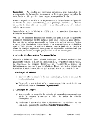 Prescrição - As dívidas de exercícios anteriores, que dependem de
requerimento do favorecido, prescrevem em 05 (cinco) anos, contados da
data do ato ou fato que tiver dado origem ao respectivo direito.

O início do período da dívida corresponde à data constante do fato gerador
do direito, não sendo considerado, para a prescrição qüinqüenal, o tempo
de tramitação burocrática e o de providências administrativas a que estiver
sujeito o processo.

Segue abaixo o art. 37 da Lei 4.320/64 que trata deste item (Despesas de
Exercícios Anteriores)

“Art. 37 - As despesas de exercícios encerrados, para as quais o orçamento
respectivo consignava crédito próprio, com saldo suficiente para atendê-
las, que não se tenham processado na época própria, bem como os Restos
a Pagar com prescrição interrompida e os compromissos reconhecidos
após o encerramento do exercício correspondente poderão ser pagos à
conta de dotação específica consignada no orçamento, discriminada por
elementos, obedecida, sempre que possível, a ordem cronológica.”

Anulação de Operações Orçamentárias

Durante o exercício, pode ocorrer devolução de receita motivada por
pagamento efetuado a maior, ou indevidamente, por parte do contribuinte,
ou restituição de despesa decorrente de recebimento a maior, ou
indevidamente, por parte do beneficiário. Essas operações podem ser
realizadas durante o exercício em que ocorram ou em exercícios futuros.

1 – Anulação da Receita

   a) Acontecendo no exercício de sua arrecadação, faz-se o estorno da
      receita realizada;

   b) Ocorrendo a restituição após o encerramento do exercício de sua
      realização, constitui Despesa Orçamentária.

2 – Anulação da Despesa

   a) Acontecendo no exercício da emissão do empenho correspondente,
      faz-se o estorno revertendo o valor ao saldo da dotação
      correspondente;

   b) Ocorrendo a restituição após o encerramento do exercício de seu
      empenho e pagamento, constitui Receita Orçamentária.




Apostila de Orçamento e Contabilidade Pública   57         Prof. Fabio Furtado
 