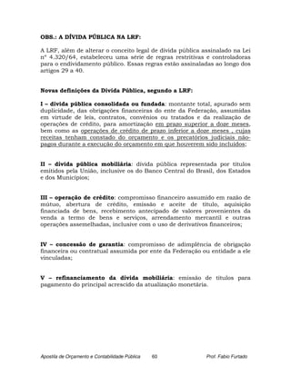 OBS.: A DÍVIDA PÚBLICA NA LRF:

A LRF, além de alterar o conceito legal de dívida pública assinalado na Lei
nº 4.320/64, estabeleceu uma série de regras restritivas e controladoras
para o endividamento público. Essas regras estão assinaladas ao longo dos
artigos 29 a 40.


Novas definições da Dívida Pública, segundo a LRF:

I – dívida pública consolidada ou fundada: montante total, apurado sem
duplicidade, das obrigações financeiras do ente da Federação, assumidas
em virtude de leis, contratos, convênios ou tratados e da realização de
operações de crédito, para amortização em prazo superior a doze meses,
bem como as operações de crédito de prazo inferior a doze meses , cujas
receitas tenham constado do orçamento e os precatórios judiciais não-
pagos durante a execução do orçamento em que houverem sido incluídos;


II – dívida pública mobiliária: dívida pública representada por títulos
emitidos pela União, inclusive os do Banco Central do Brasil, dos Estados
e dos Municípios;


III – operação de crédito: compromisso financeiro assumido em razão de
mútuo, abertura de crédito, emissão e aceite de título, aquisição
financiada de bens, recebimento antecipado de valores provenientes da
venda a termo de bens e serviços, arrendamento mercantil e outras
operações assemelhadas, inclusive com o uso de derivativos financeiros;


IV – concessão de garantia: compromisso de adimplência de obrigação
financeira ou contratual assumida por ente da Federação ou entidade a ele
vinculadas;


V – refinanciamento da dívida mobiliária: emissão de títulos para
pagamento do principal acrescido da atualização monetária.




Apostila de Orçamento e Contabilidade Pública   60         Prof. Fabio Furtado
 