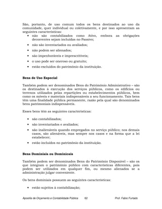 São, portanto, de uso comum todos os bens destinados ao uso da
comunidade, quer individual ou coletivamente, e por isso apresentam as
seguintes características:
   • não são contabilizados como Ativo, embora as obrigações
      decorrentes sejam incluídas no Passivo;
   •   não são inventariados ou avaliados;
   •   não podem ser alienados;
   •   são impenhoráveis e imprescritíveis;
   •   o uso pode ser oneroso ou gratuito;
   •   estão excluídos do patrimônio da instituição.


Bens de Uso Especial

Também podem ser denominados Bens do Patrimônio Administrativo – são
os destinados à execução dos serviços públicos, como os edifícios ou
terrenos utilizados pelas repartições ou estabelecimentos públicos, bem
como os móveis e materiais indispensáveis a seu funcionamento. Tais bens
têm uma finalidade pública permanente, razão pela qual são denominados
bens patrimoniais indispensáveis.

Esses bens têm as seguintes características:

   •   são contabilizados;
   •   são inventariados e avaliados;
   •   são inalienáveis quando empregados no serviço público; nos demais
       casos, são alienáveis, mas sempre nos casos e na forma que a lei
       estabelecer;
   •   estão incluídos no patrimônio da instituição.


Bens Dominiais ou Dominicais

Também podem ser denominados Bens do Patrimônio Disponível – são os
que integram o patrimônio público com características diferentes, pois
podem ser utilizados em qualquer fim, ou mesmo alienados se a
administração julgar conveniente.

Os bens dominiais possuem as seguintes características:

   •   estão sujeitos à contabilização;


Apostila de Orçamento e Contabilidade Pública   62        Prof. Fabio Furtado
 