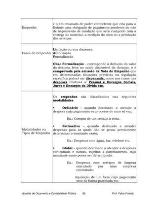 é o ato emanado de poder competente que cria para o
Empenho                  Estado uma obrigação de pagamento pendente ou não
                         de implemento de condição que será cumprido com a
                         entrega do material, a medição da obra ou a prestação
                         dos serviços.


                 Licitação ou sua dispensa;
Fases do Empenho Autorização
                 Formalização

                         Obs.: Formalização - corresponde à dedução do valor
                         da despesa feita no saldo disponível da dotação, e é
                         comprovada pela emissão da Nota de Empenho que
                         em determinadas situações previstas na legislação
                         específica poderá ser dispensada, como nos casos das
                         despesas relativas a: Pessoal e Encargos Sociais,
                         Juros e Encargos da Dívida etc.


                         Os empenhos            são   classificados   nas     seguintes
                         modalidades:

                         •    Ordinário – quando destinado a atender a
                         despesa cujo pagamento se processe de uma só vez;

                                     Ex.: Compra de um veículo à vista.

                 •     Estimativa – quando destinado a atender
Modalidades ou   despesas para as quais não se possa previamente
Tipos de Empenho determinar o montante exato;

                                     Ex.: Despesas com água, luz, telefone etc.

                         •     Global – quando destinado a atender a despesas
                         contratuais e outras, sujeitas a parcelamento, cujo
                         montante exato possa ser determinado.

                                     Ex.: Despesas com serviços de limpeza
                                          executado   por   uma    empresa
                                          contratada;

                                            Aquisição de um bem cujo pagamento
                                             será de forma parcelada etc.



Apostila de Orçamento e Contabilidade Pública   85                    Prof. Fabio Furtado
 
