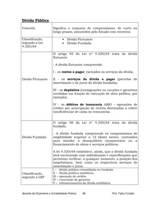 Dívida Pública

Conceito                 Significa o conjunto de compromissos, de curto ou
                         longo prazos, assumidos pelo Estado com terceiros.

Classificação,                   •   Dívida Flutuante
segundo a Lei                    •   Dívida Fundada
4.320/64

                         O artigo 92 da Lei nº 4.320/64 trata da dívida
                         flutuante.

                         - A dívida flutuante compreende:

                         I - os restos a pagar, excluídos os serviços da dívida;

Dívida Flutuante         II - os serviços da dívida a pagar (parcelas de
                         amortização e de juros da dívida fundada);

                         III - os depósitos (consignações ou cauções e garantias
                         recebidas em função de execução de obra pública, por
                         exemplo);

                         IV - os débitos de tesouraria (ARO – operações de
                         crédito por antecipação de receita destinadas a cobrir
                         insuficiências de caixa ou tesouraria).


                         O artigo 98 da Lei nº 4.320/64 trata da dívida
                         fundada.

                         - A dívida fundada compreende os compromissos de
Dívida Fundada           exigibilidade superior a 12 (doze) meses, contraídos
                         para atender a desequilíbrio orçamentário ou a
                         financiamento de obras e serviços públicos.

                         A lei 4.320/64 estabelece, ainda, que a dívida fundada
                         será escriturada com individuação e especificações que
                         permitam verificar, a qualquer momento, a posição dos
                         empréstimos, bem como os respectivos serviços de
                         amortização e juros.
                         I – dívida pública consolidada ou fundada
Classificação,           II – dívida pública mobiliária
segundo a LRF            III – operação de crédito
                         IV – concessão de garantia
                         V – refinanciamento da dívida mobiliária


Apostila de Orçamento e Contabilidade Pública   88               Prof. Fabio Furtado
 