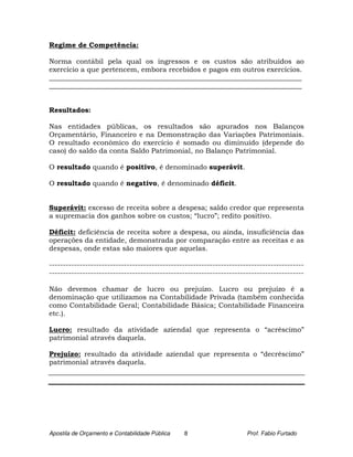 Regime de Competência:

Norma contábil pela qual os ingressos e os custos são atribuídos ao
exercício a que pertencem, embora recebidos e pagos em outros exercícios.
_________________________________________________________________________
_________________________________________________________________________


Resultados:

Nas entidades públicas, os resultados são apurados nos Balanços
Orçamentário, Financeiro e na Demonstração das Variações Patrimoniais.
O resultado econômico do exercício é somado ou diminuído (depende do
caso) do saldo da conta Saldo Patrimonial, no Balanço Patrimonial.

O resultado quando é positivo, é denominado superávit.

O resultado quando é negativo, é denominado déficit.


Superávit: excesso de receita sobre a despesa; saldo credor que representa
a supremacia dos ganhos sobre os custos; “lucro”; redito positivo.

Déficit: deficiência de receita sobre a despesa, ou ainda, insuficiência das
operações da entidade, demonstrada por comparação entre as receitas e as
despesas, onde estas são maiores que aquelas.

--------------------------------------------------------------------------------------------
--------------------------------------------------------------------------------------------

Não devemos chamar de lucro ou prejuízo. Lucro ou prejuízo é a
denominação que utilizamos na Contabilidade Privada (também conhecida
como Contabilidade Geral; Contabilidade Básica; Contabilidade Financeira
etc.).

Lucro: resultado da atividade aziendal que representa o “acréscimo”
patrimonial através daquela.

Prejuízo: resultado da atividade aziendal que representa o “decréscimo”
patrimonial através daquela.




Apostila de Orçamento e Contabilidade Pública   8                      Prof. Fabio Furtado
 